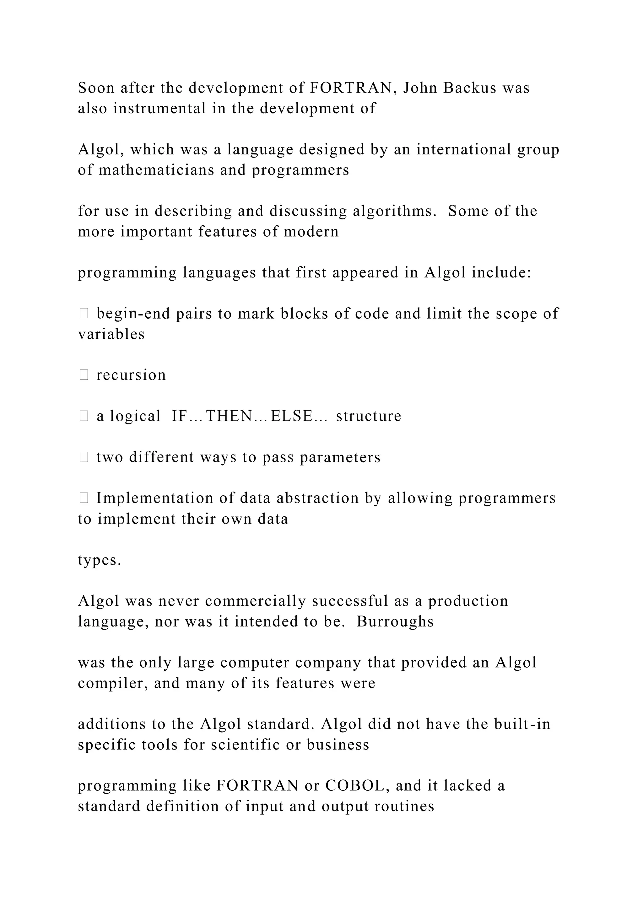 Soon after the development of FORTRAN, John Backus was also instrumental in the development of Algol, which was a language designed by an international group of mathematicians and programmers for use in describing and discussing algorithms. Some of the more important features of modern programming languages that first appeared in Algol include: -end pairs to mark blocks of code and limit the scope of variables rameters to implement their own data types. Algol was never commercially successful as a production language, nor was it intended to be. Burroughs was the only large computer company that provided an Algol compiler, and many of its features were additions to the Algol standard. Algol did not have the built-in specific tools for scientific or business programming like FORTRAN or COBOL, and it lacked a standard definition of input and output routines 