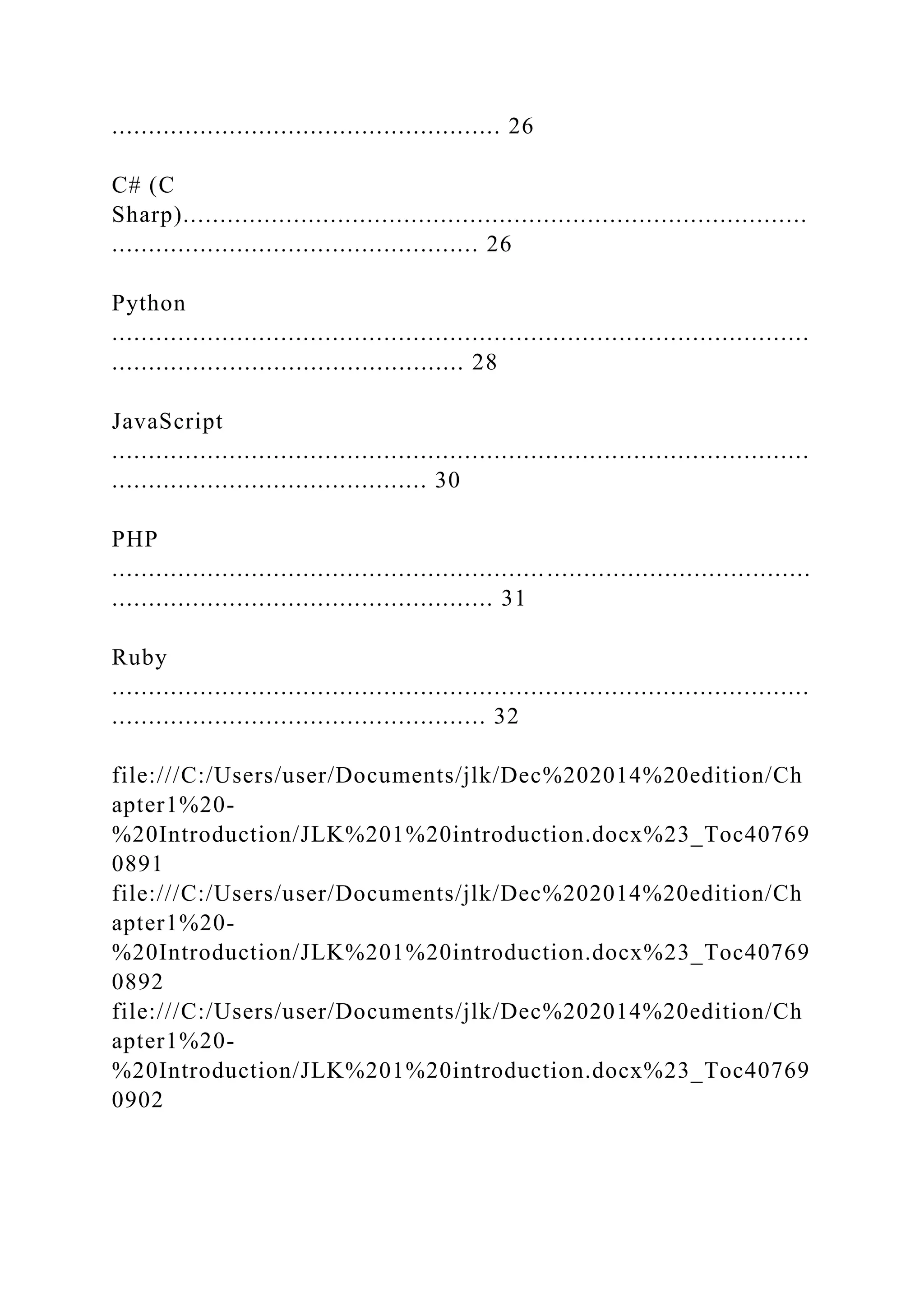..................................................... 26 C# (C Sharp)..................................................................................... .................................................. 26 Python ............................................................................................... ................................................ 28 JavaScript ............................................................................................... ........................................... 30 PHP ............................................................................................... .................................................... 31 Ruby ............................................................................................... ................................................... 32 file:///C:/Users/user/Documents/jlk/Dec%202014%20edition/Ch apter1%20- %20Introduction/JLK%201%20introduction.docx%23_Toc40769 0891 file:///C:/Users/user/Documents/jlk/Dec%202014%20edition/Ch apter1%20- %20Introduction/JLK%201%20introduction.docx%23_Toc40769 0892 file:///C:/Users/user/Documents/jlk/Dec%202014%20edition/Ch apter1%20- %20Introduction/JLK%201%20introduction.docx%23_Toc40769 0902 