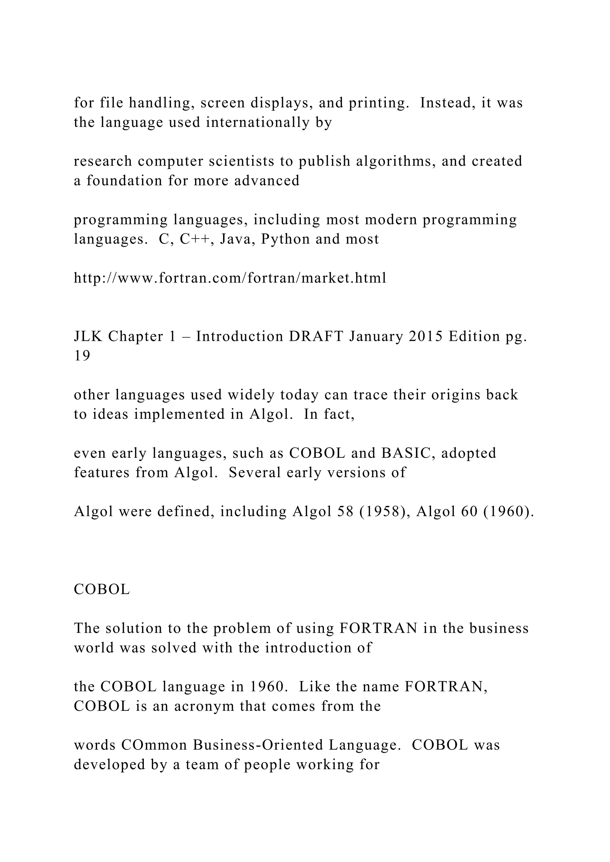 for file handling, screen displays, and printing. Instead, it was the language used internationally by research computer scientists to publish algorithms, and created a foundation for more advanced programming languages, including most modern programming languages. C, C++, Java, Python and most http://www.fortran.com/fortran/market.html JLK Chapter 1 – Introduction DRAFT January 2015 Edition pg. 19 other languages used widely today can trace their origins back to ideas implemented in Algol. In fact, even early languages, such as COBOL and BASIC, adopted features from Algol. Several early versions of Algol were defined, including Algol 58 (1958), Algol 60 (1960). COBOL The solution to the problem of using FORTRAN in the business world was solved with the introduction of the COBOL language in 1960. Like the name FORTRAN, COBOL is an acronym that comes from the words COmmon Business-Oriented Language. COBOL was developed by a team of people working for 