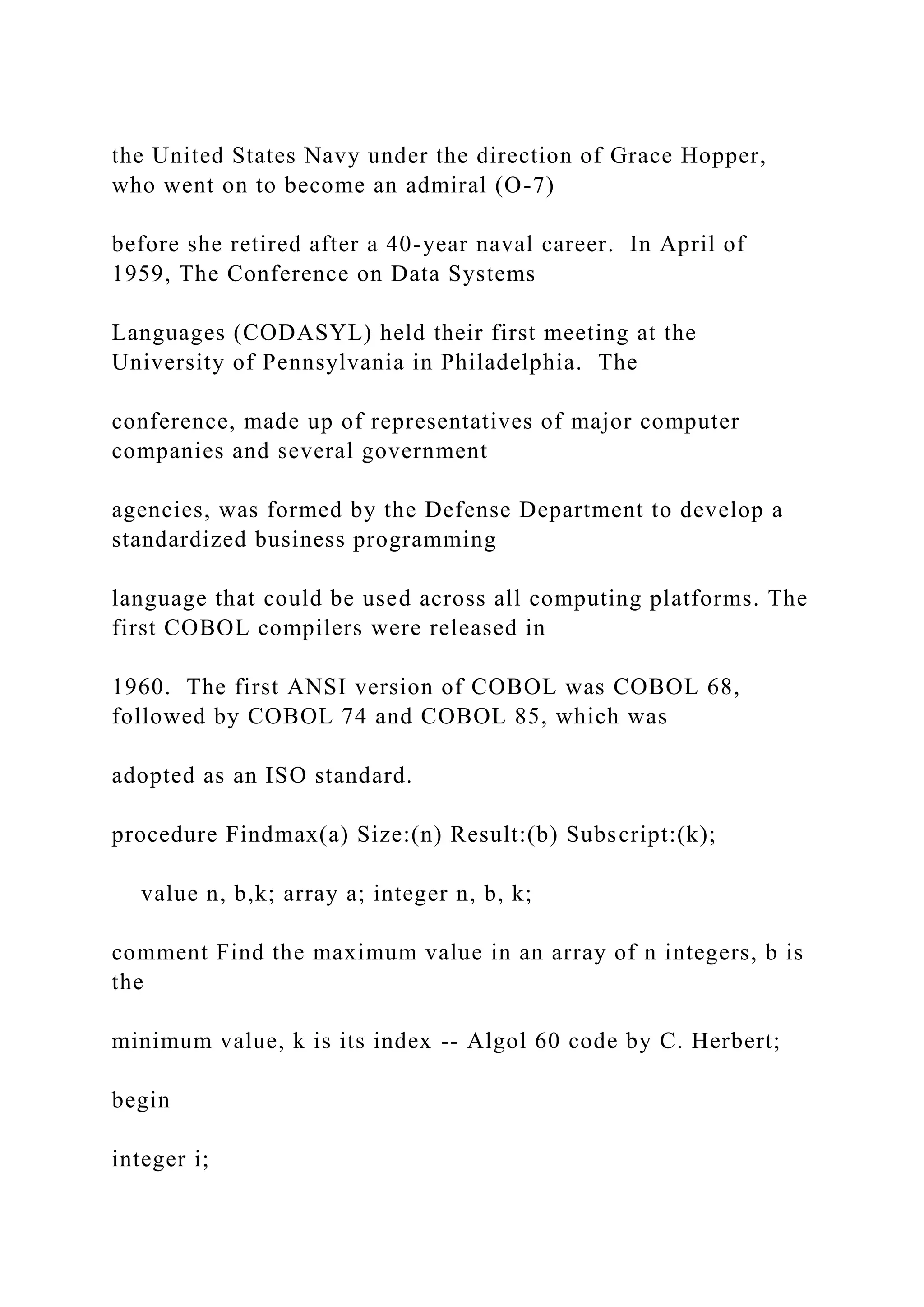the United States Navy under the direction of Grace Hopper, who went on to become an admiral (O-7) before she retired after a 40-year naval career. In April of 1959, The Conference on Data Systems Languages (CODASYL) held their first meeting at the University of Pennsylvania in Philadelphia. The conference, made up of representatives of major computer companies and several government agencies, was formed by the Defense Department to develop a standardized business programming language that could be used across all computing platforms. The first COBOL compilers were released in 1960. The first ANSI version of COBOL was COBOL 68, followed by COBOL 74 and COBOL 85, which was adopted as an ISO standard. procedure Findmax(a) Size:(n) Result:(b) Subscript:(k); value n, b,k; array a; integer n, b, k; comment Find the maximum value in an array of n integers, b is the minimum value, k is its index -- Algol 60 code by C. Herbert; begin integer i; 