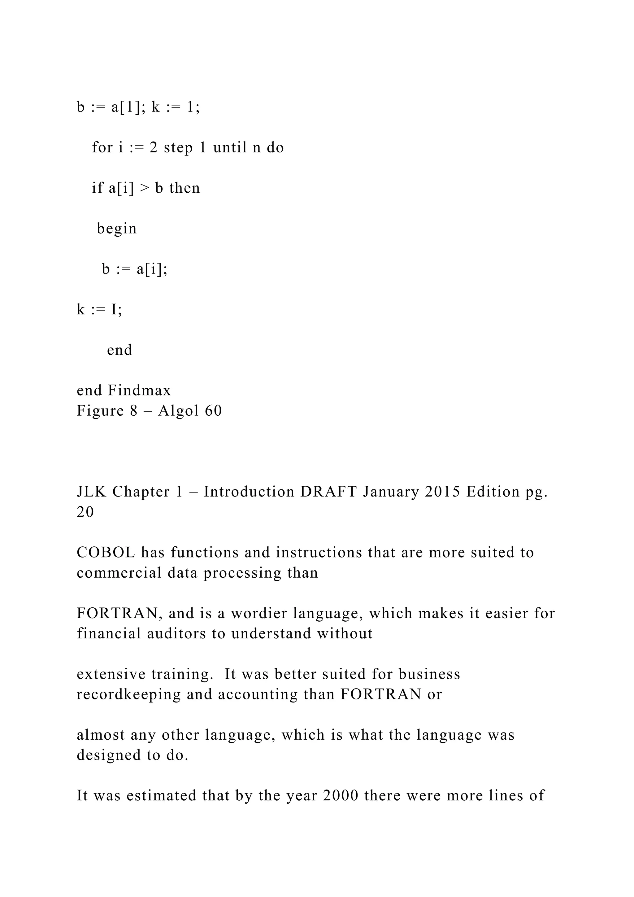 b := a[1]; k := 1; for i := 2 step 1 until n do if a[i] > b then begin b := a[i]; k := I; end end Findmax Figure 8 – Algol 60 JLK Chapter 1 – Introduction DRAFT January 2015 Edition pg. 20 COBOL has functions and instructions that are more suited to commercial data processing than FORTRAN, and is a wordier language, which makes it easier for financial auditors to understand without extensive training. It was better suited for business recordkeeping and accounting than FORTRAN or almost any other language, which is what the language was designed to do. It was estimated that by the year 2000 there were more lines of 