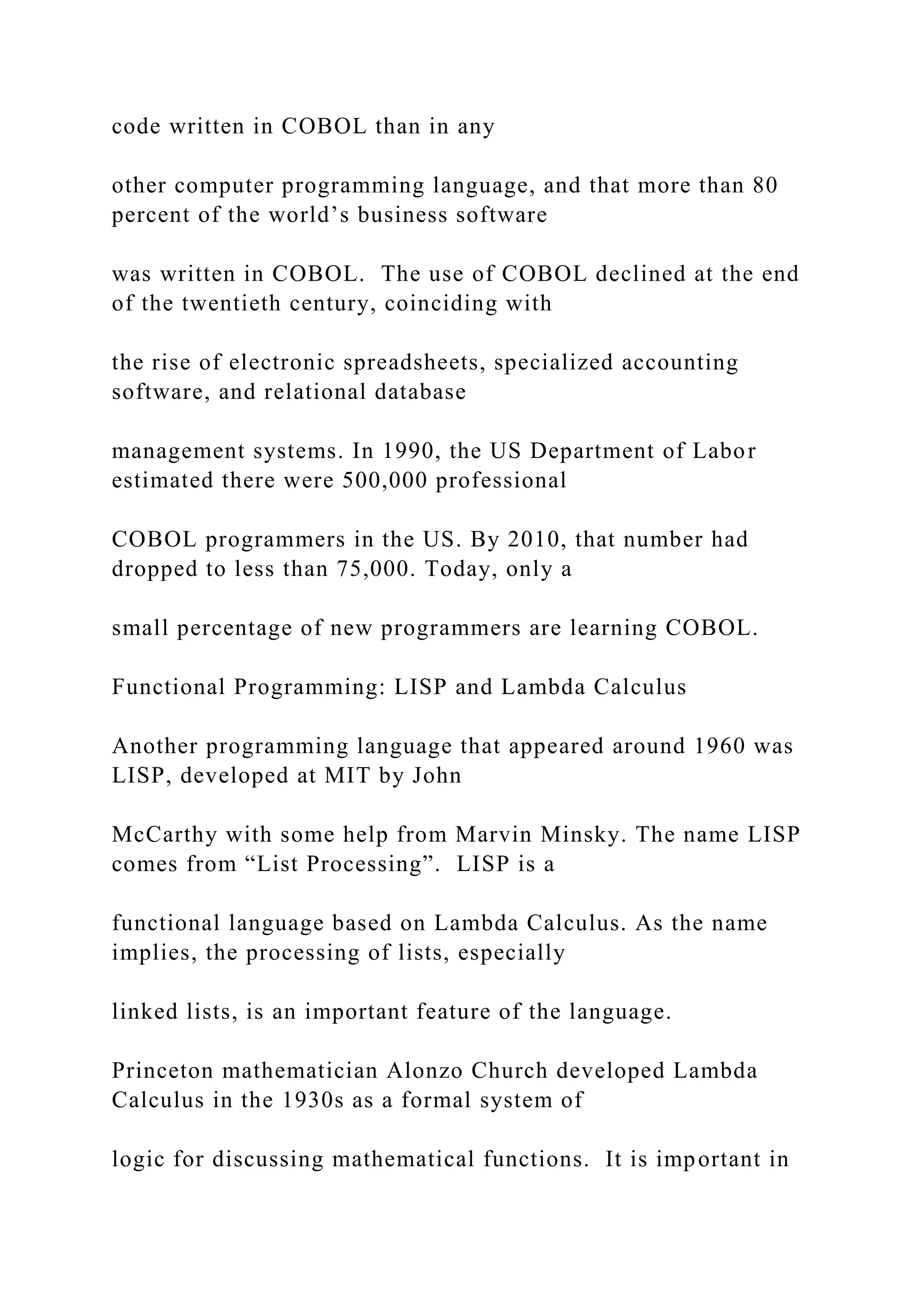 code written in COBOL than in any other computer programming language, and that more than 80 percent of the world’s business software was written in COBOL. The use of COBOL declined at the end of the twentieth century, coinciding with the rise of electronic spreadsheets, specialized accounting software, and relational database management systems. In 1990, the US Department of Labor estimated there were 500,000 professional COBOL programmers in the US. By 2010, that number had dropped to less than 75,000. Today, only a small percentage of new programmers are learning COBOL. Functional Programming: LISP and Lambda Calculus Another programming language that appeared around 1960 was LISP, developed at MIT by John McCarthy with some help from Marvin Minsky. The name LISP comes from “List Processing”. LISP is a functional language based on Lambda Calculus. As the name implies, the processing of lists, especially linked lists, is an important feature of the language. Princeton mathematician Alonzo Church developed Lambda Calculus in the 1930s as a formal system of logic for discussing mathematical functions. It is important in 