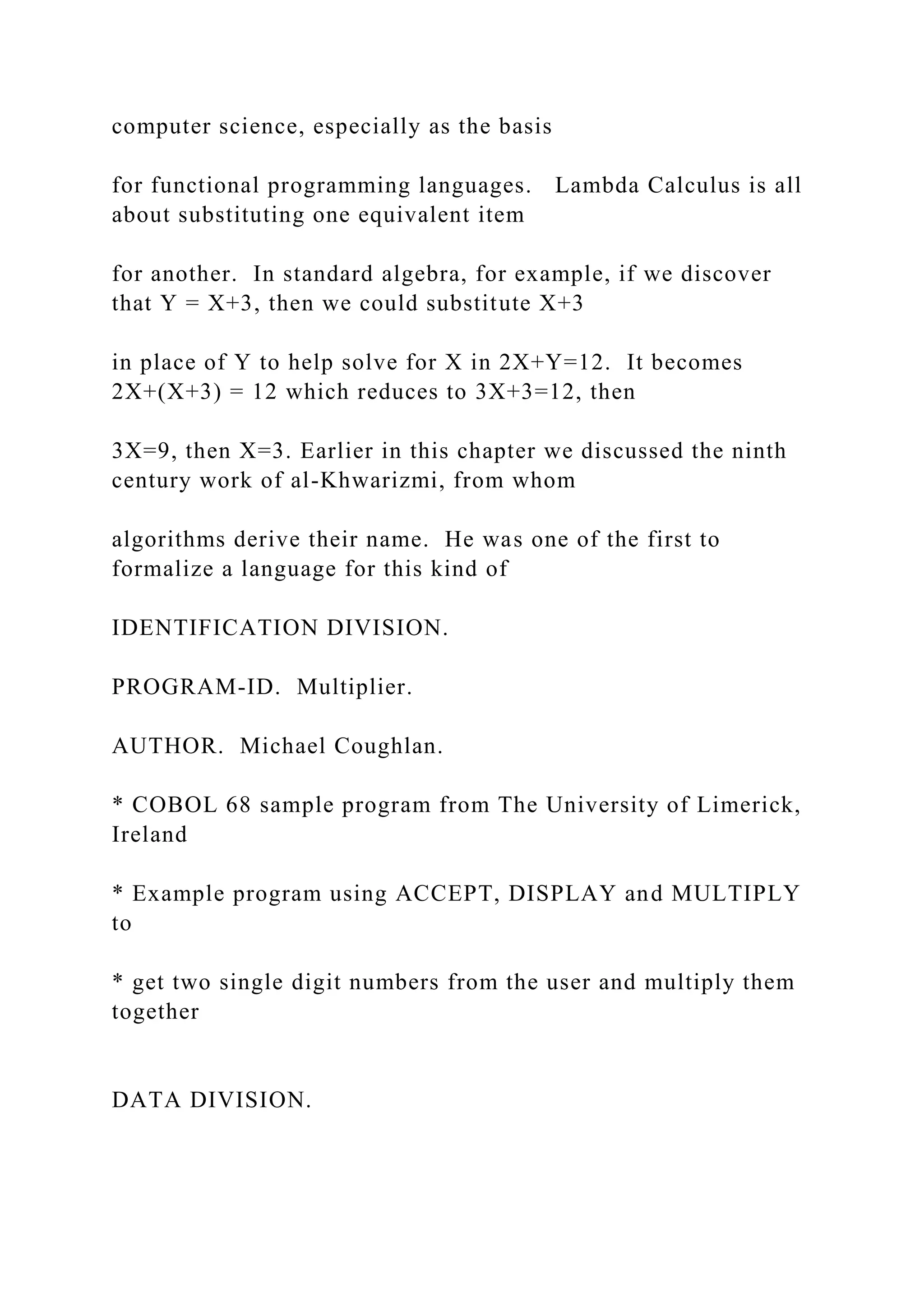 computer science, especially as the basis for functional programming languages. Lambda Calculus is all about substituting one equivalent item for another. In standard algebra, for example, if we discover that Y = X+3, then we could substitute X+3 in place of Y to help solve for X in 2X+Y=12. It becomes 2X+(X+3) = 12 which reduces to 3X+3=12, then 3X=9, then X=3. Earlier in this chapter we discussed the ninth century work of al-Khwarizmi, from whom algorithms derive their name. He was one of the first to formalize a language for this kind of IDENTIFICATION DIVISION. PROGRAM-ID. Multiplier. AUTHOR. Michael Coughlan. * COBOL 68 sample program from The University of Limerick, Ireland * Example program using ACCEPT, DISPLAY and MULTIPLY to * get two single digit numbers from the user and multiply them together DATA DIVISION. 