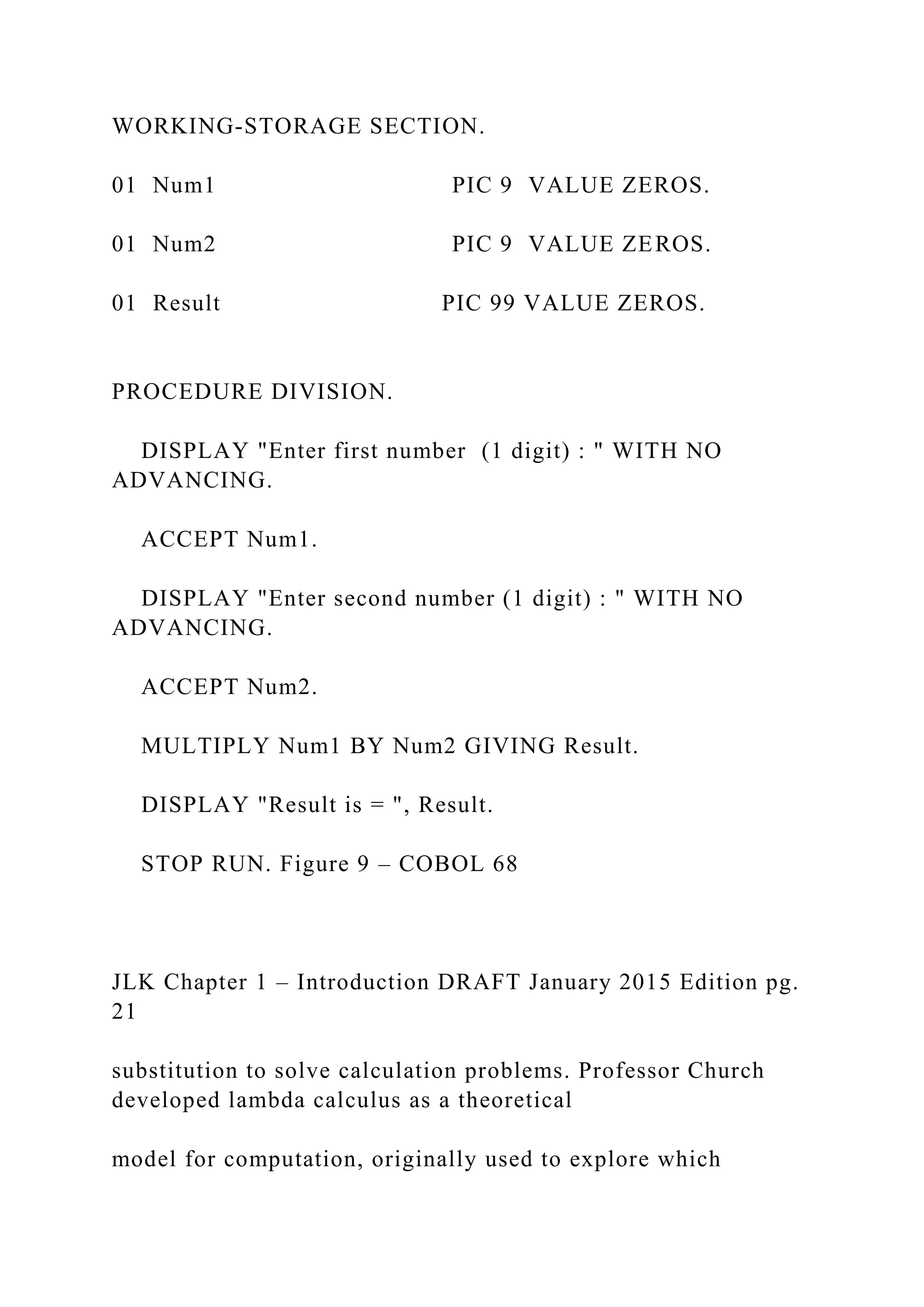 WORKING-STORAGE SECTION. 01 Num1 PIC 9 VALUE ZEROS. 01 Num2 PIC 9 VALUE ZEROS. 01 Result PIC 99 VALUE ZEROS. PROCEDURE DIVISION. DISPLAY "Enter first number (1 digit) : " WITH NO ADVANCING. ACCEPT Num1. DISPLAY "Enter second number (1 digit) : " WITH NO ADVANCING. ACCEPT Num2. MULTIPLY Num1 BY Num2 GIVING Result. DISPLAY "Result is = ", Result. STOP RUN. Figure 9 – COBOL 68 JLK Chapter 1 – Introduction DRAFT January 2015 Edition pg. 21 substitution to solve calculation problems. Professor Church developed lambda calculus as a theoretical model for computation, originally used to explore which 