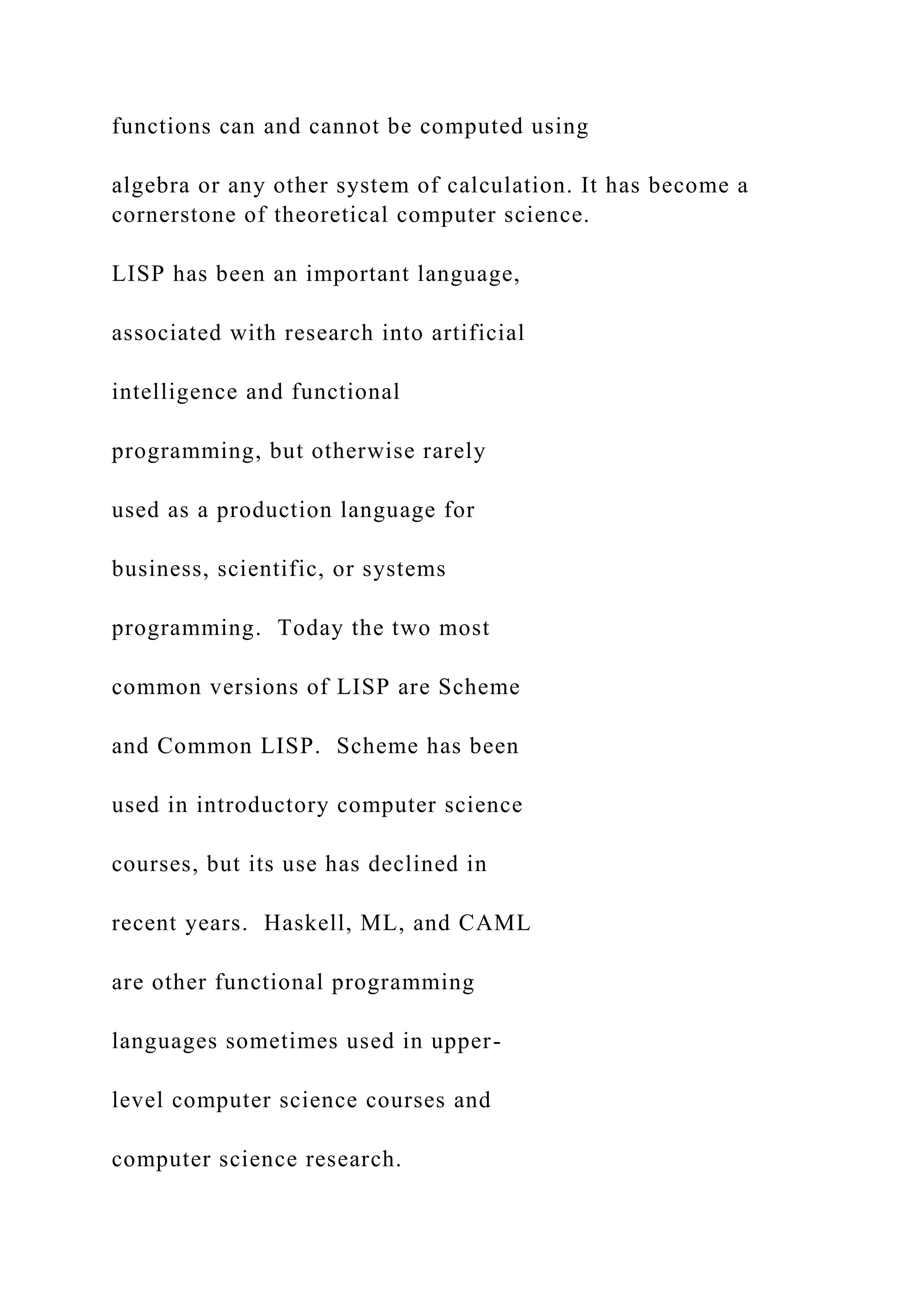 functions can and cannot be computed using algebra or any other system of calculation. It has become a cornerstone of theoretical computer science. LISP has been an important language, associated with research into artificial intelligence and functional programming, but otherwise rarely used as a production language for business, scientific, or systems programming. Today the two most common versions of LISP are Scheme and Common LISP. Scheme has been used in introductory computer science courses, but its use has declined in recent years. Haskell, ML, and CAML are other functional programming languages sometimes used in upper- level computer science courses and computer science research. 