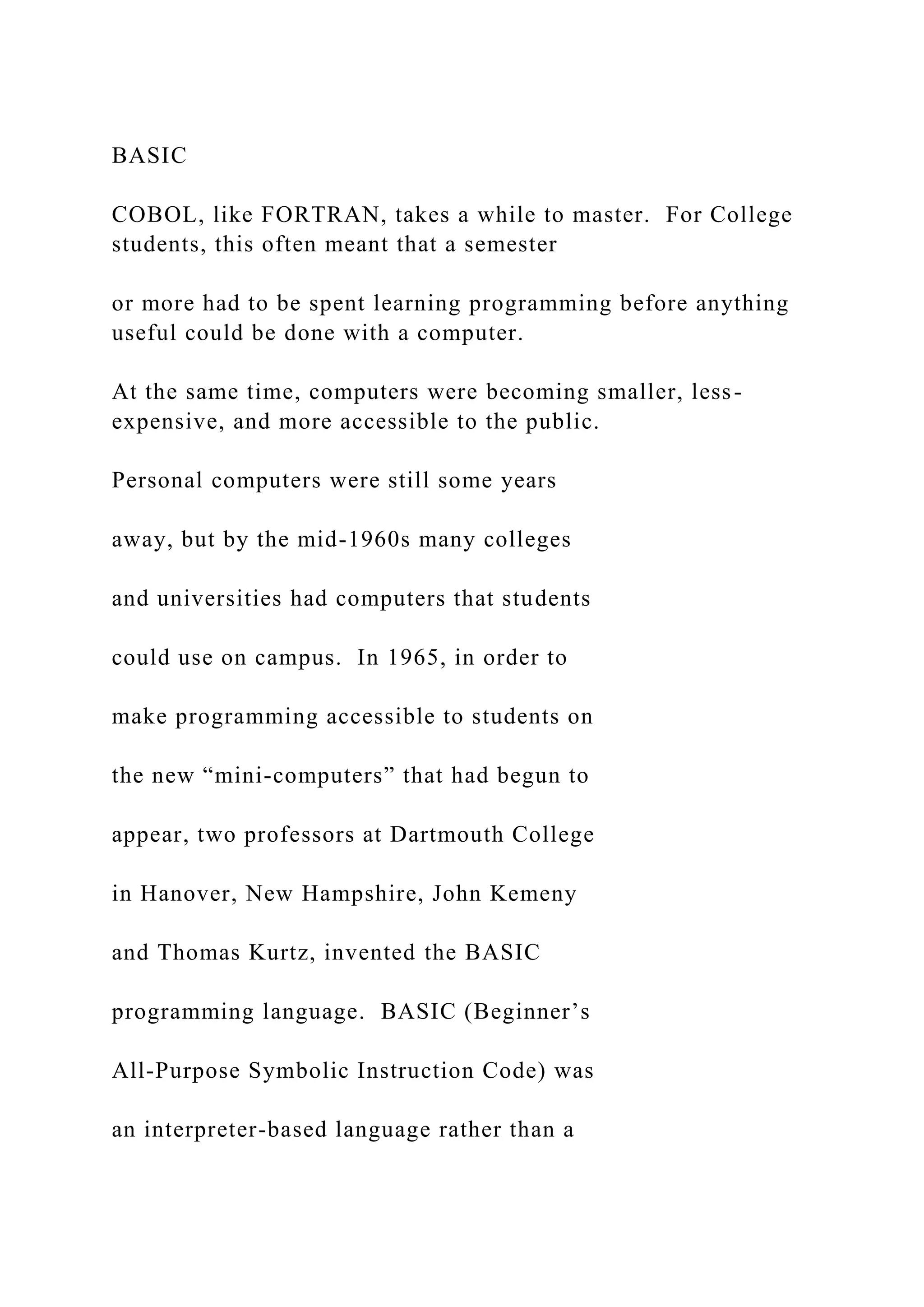 BASIC COBOL, like FORTRAN, takes a while to master. For College students, this often meant that a semester or more had to be spent learning programming before anything useful could be done with a computer. At the same time, computers were becoming smaller, less- expensive, and more accessible to the public. Personal computers were still some years away, but by the mid-1960s many colleges and universities had computers that students could use on campus. In 1965, in order to make programming accessible to students on the new “mini-computers” that had begun to appear, two professors at Dartmouth College in Hanover, New Hampshire, John Kemeny and Thomas Kurtz, invented the BASIC programming language. BASIC (Beginner’s All-Purpose Symbolic Instruction Code) was an interpreter-based language rather than a 