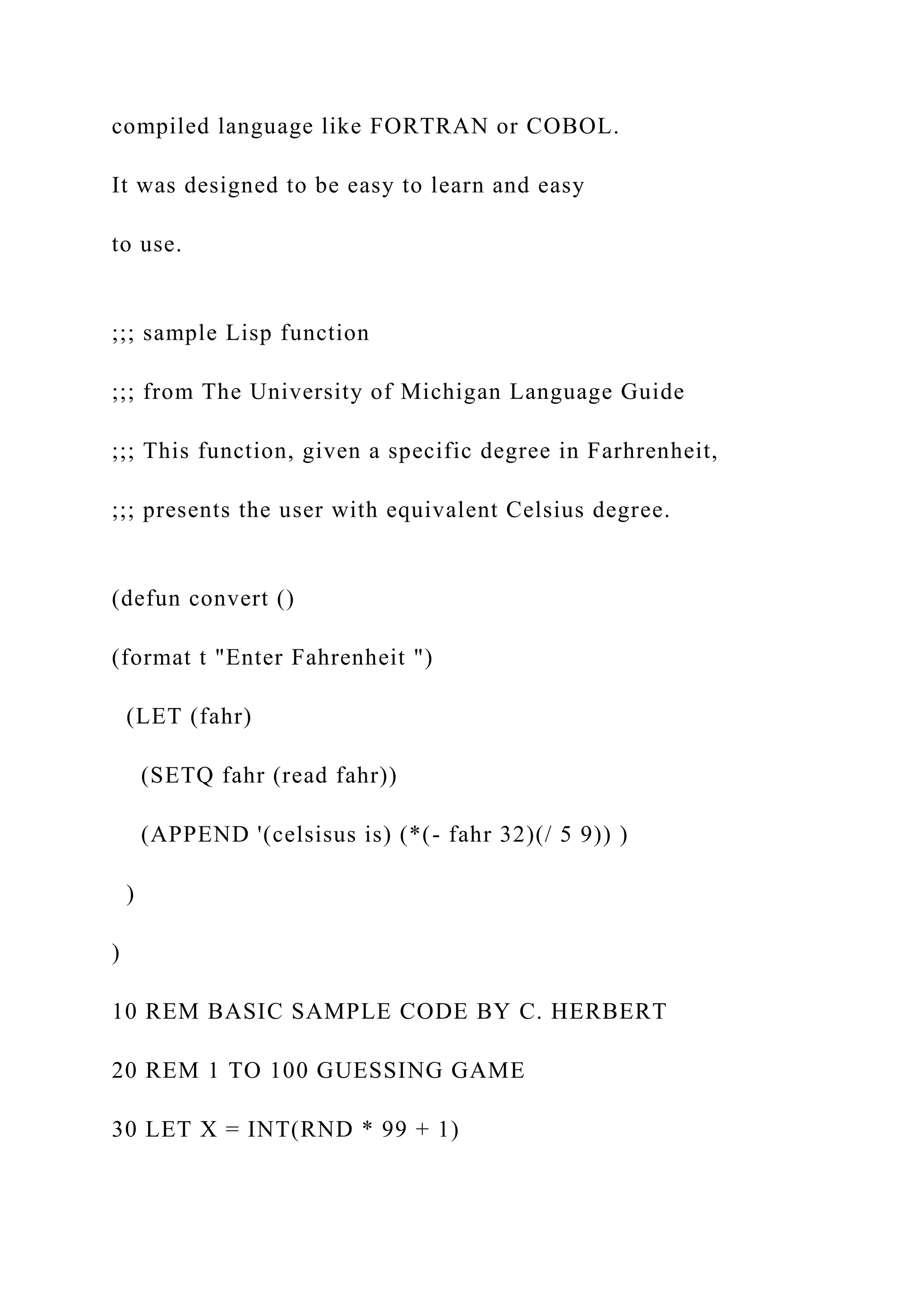 compiled language like FORTRAN or COBOL. It was designed to be easy to learn and easy to use. ;;; sample Lisp function ;;; from The University of Michigan Language Guide ;;; This function, given a specific degree in Farhrenheit, ;;; presents the user with equivalent Celsius degree. (defun convert () (format t "Enter Fahrenheit ") (LET (fahr) (SETQ fahr (read fahr)) (APPEND '(celsisus is) (*(- fahr 32)(/ 5 9)) ) ) ) 10 REM BASIC SAMPLE CODE BY C. HERBERT 20 REM 1 TO 100 GUESSING GAME 30 LET X = INT(RND * 99 + 1) 