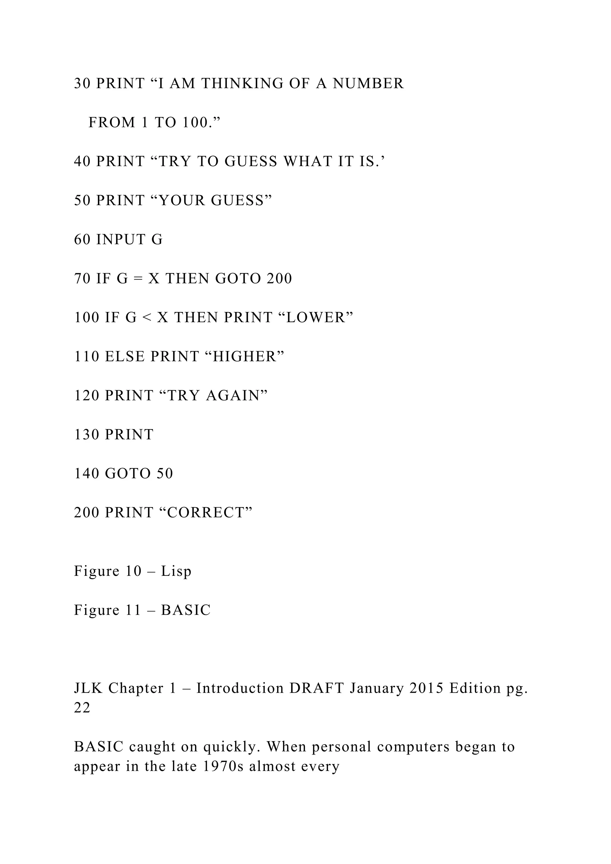 30 PRINT “I AM THINKING OF A NUMBER FROM 1 TO 100.” 40 PRINT “TRY TO GUESS WHAT IT IS.’ 50 PRINT “YOUR GUESS” 60 INPUT G 70 IF G = X THEN GOTO 200 100 IF G < X THEN PRINT “LOWER” 110 ELSE PRINT “HIGHER” 120 PRINT “TRY AGAIN” 130 PRINT 140 GOTO 50 200 PRINT “CORRECT” Figure 10 – Lisp Figure 11 – BASIC JLK Chapter 1 – Introduction DRAFT January 2015 Edition pg. 22 BASIC caught on quickly. When personal computers began to appear in the late 1970s almost every 