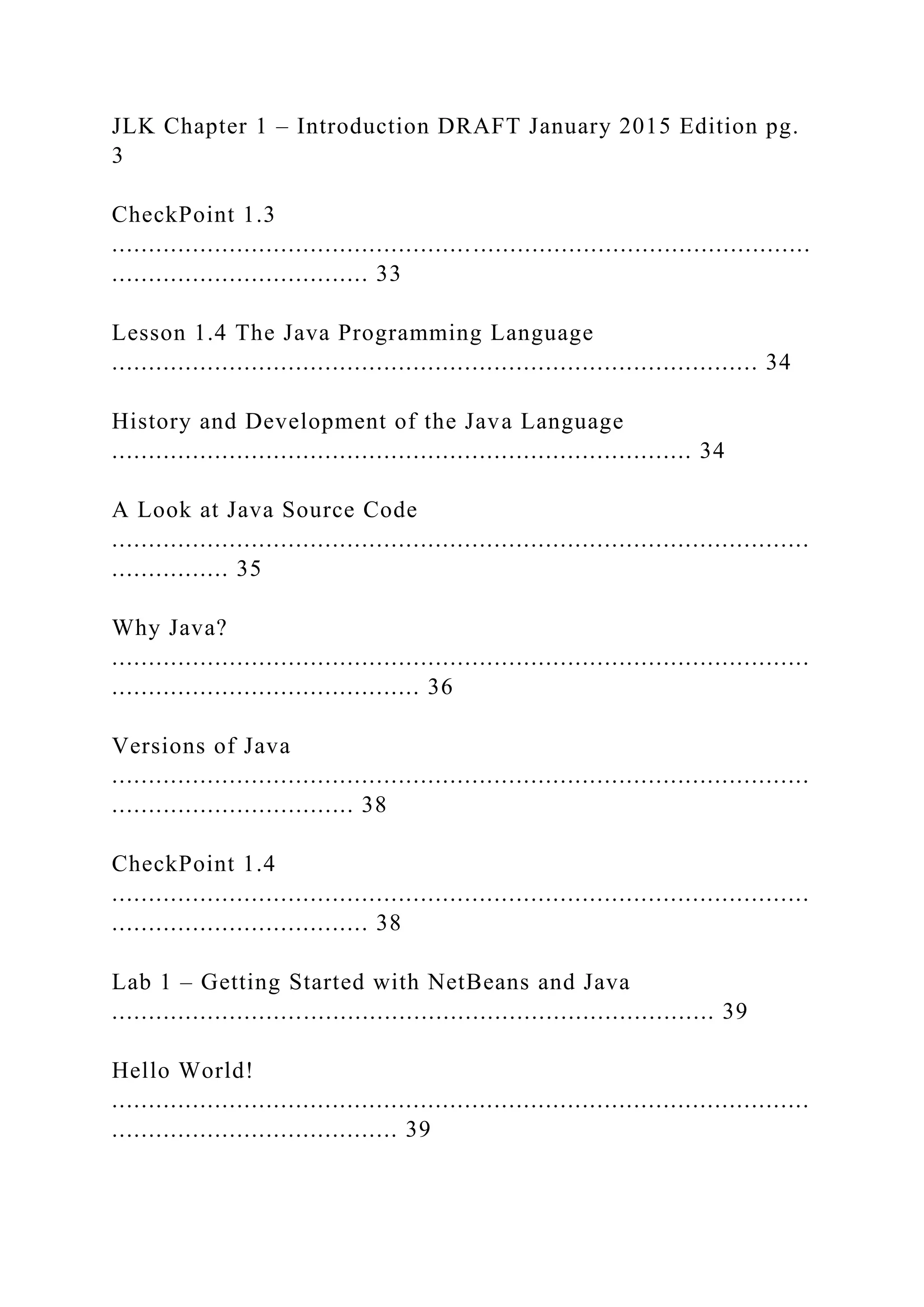 JLK Chapter 1 – Introduction DRAFT January 2015 Edition pg. 3 CheckPoint 1.3 ............................................................................................... ................................... 33 Lesson 1.4 The Java Programming Language ........................................................................................ 34 History and Development of the Java Language ............................................................................... 34 A Look at Java Source Code ............................................................................................... ................ 35 Why Java? ............................................................................................... .......................................... 36 Versions of Java ............................................................................................... ................................. 38 CheckPoint 1.4 ............................................................................................... ................................... 38 Lab 1 – Getting Started with NetBeans and Java .................................................................................. 39 Hello World! ............................................................................................... ....................................... 39 