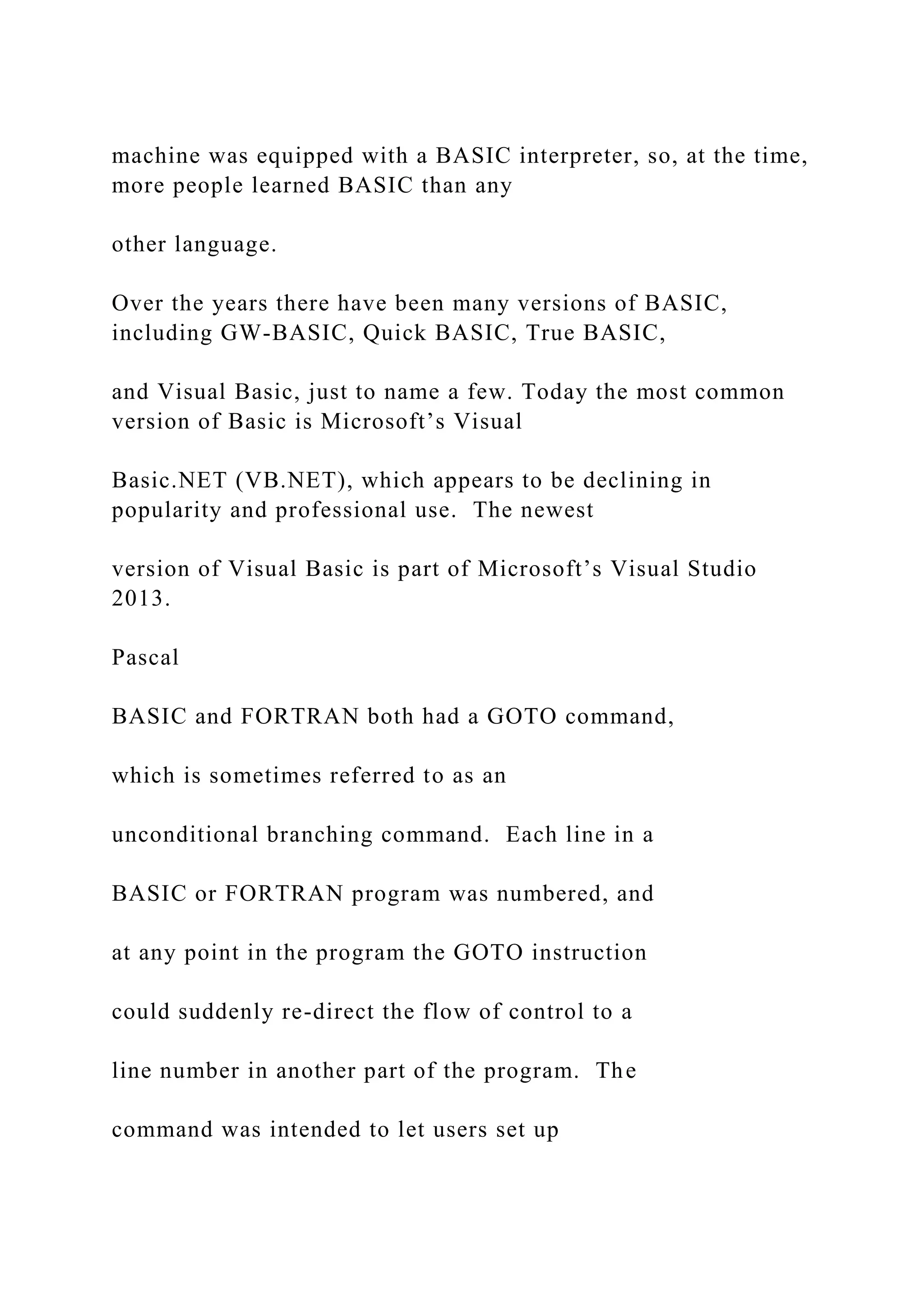 machine was equipped with a BASIC interpreter, so, at the time, more people learned BASIC than any other language. Over the years there have been many versions of BASIC, including GW-BASIC, Quick BASIC, True BASIC, and Visual Basic, just to name a few. Today the most common version of Basic is Microsoft’s Visual Basic.NET (VB.NET), which appears to be declining in popularity and professional use. The newest version of Visual Basic is part of Microsoft’s Visual Studio 2013. Pascal BASIC and FORTRAN both had a GOTO command, which is sometimes referred to as an unconditional branching command. Each line in a BASIC or FORTRAN program was numbered, and at any point in the program the GOTO instruction could suddenly re-direct the flow of control to a line number in another part of the program. The command was intended to let users set up 