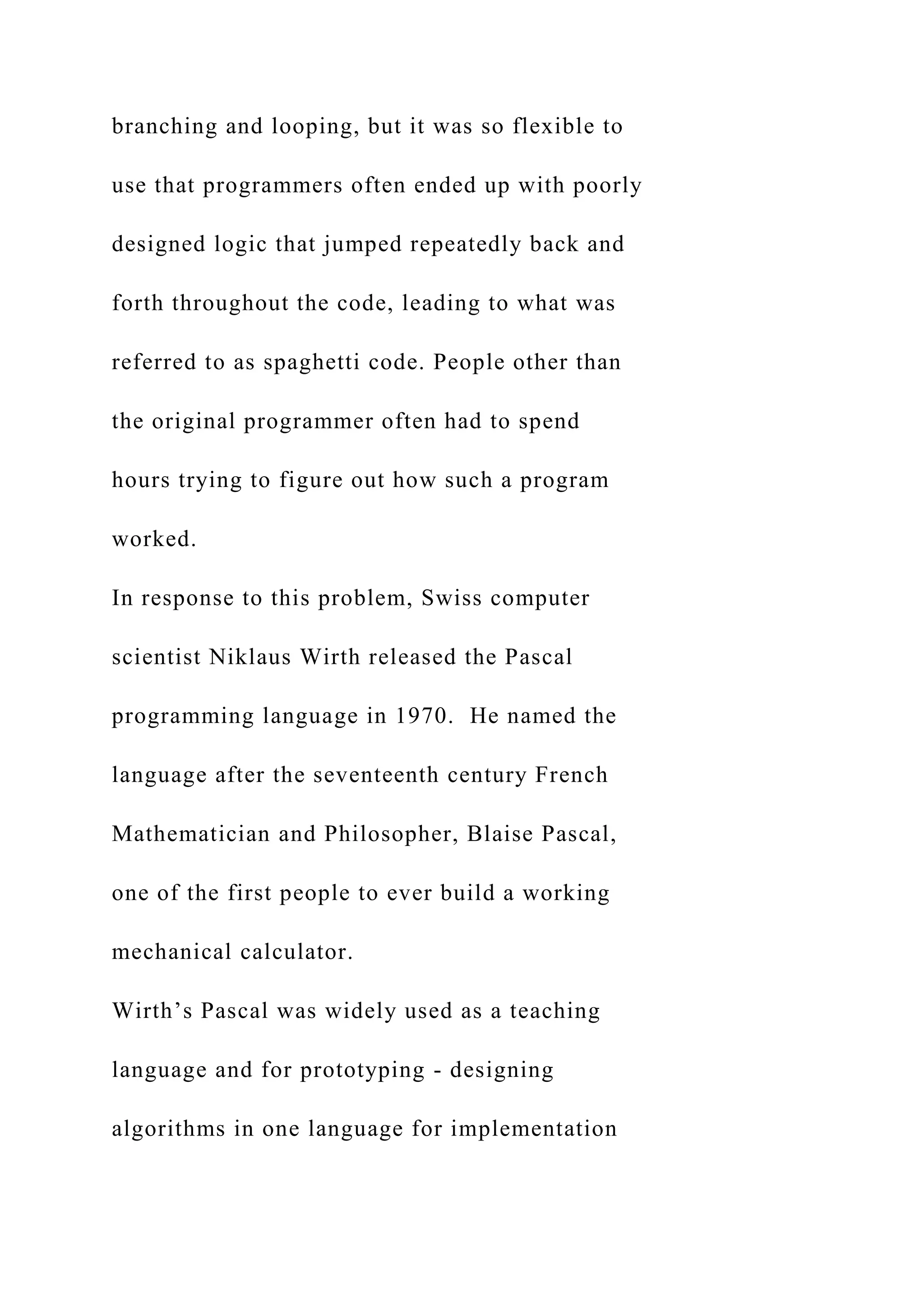 branching and looping, but it was so flexible to use that programmers often ended up with poorly designed logic that jumped repeatedly back and forth throughout the code, leading to what was referred to as spaghetti code. People other than the original programmer often had to spend hours trying to figure out how such a program worked. In response to this problem, Swiss computer scientist Niklaus Wirth released the Pascal programming language in 1970. He named the language after the seventeenth century French Mathematician and Philosopher, Blaise Pascal, one of the first people to ever build a working mechanical calculator. Wirth’s Pascal was widely used as a teaching language and for prototyping - designing algorithms in one language for implementation 