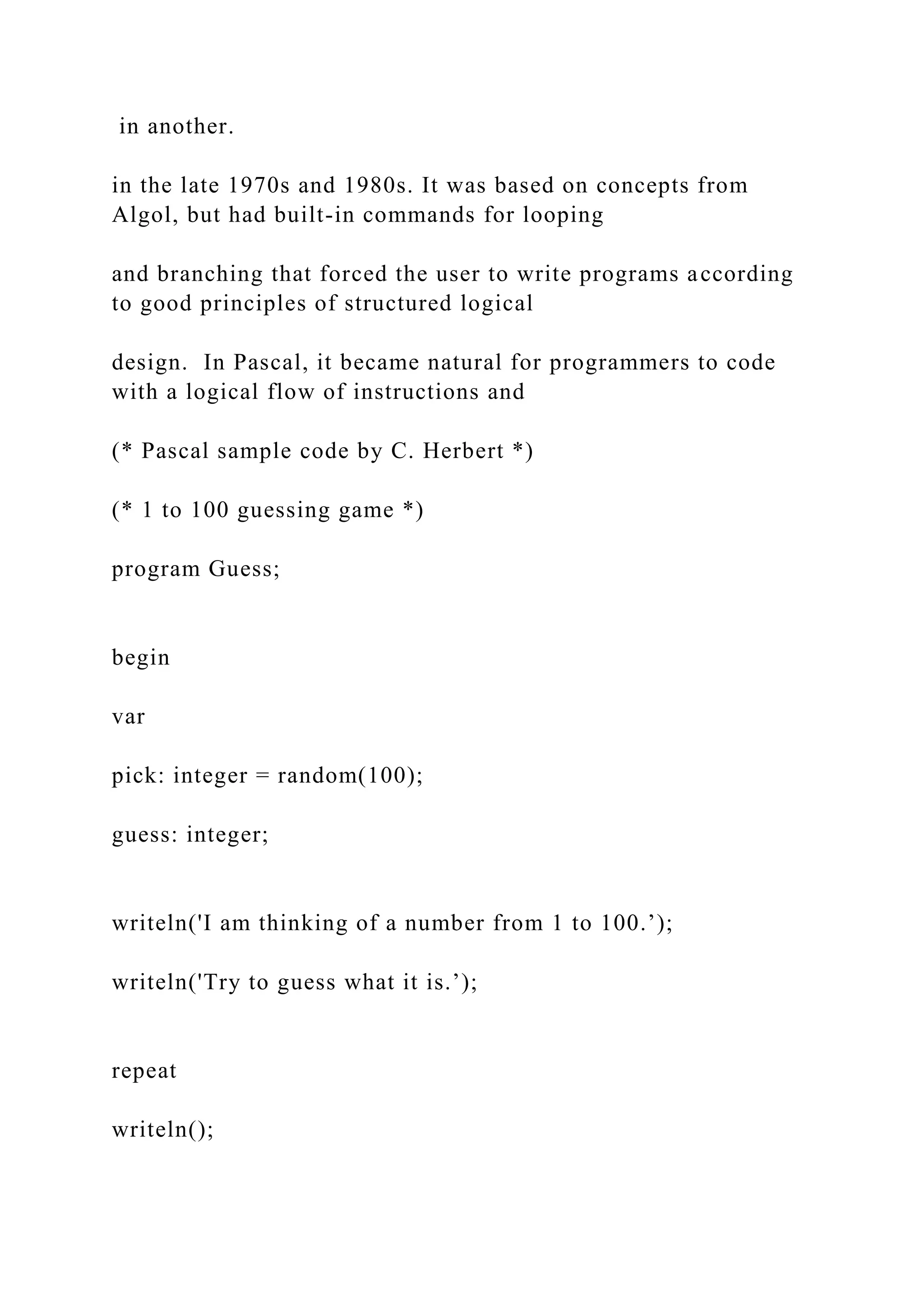 in another. in the late 1970s and 1980s. It was based on concepts from Algol, but had built-in commands for looping and branching that forced the user to write programs according to good principles of structured logical design. In Pascal, it became natural for programmers to code with a logical flow of instructions and (* Pascal sample code by C. Herbert *) (* 1 to 100 guessing game *) program Guess; begin var pick: integer = random(100); guess: integer; writeln('I am thinking of a number from 1 to 100.’); writeln('Try to guess what it is.’); repeat writeln(); 