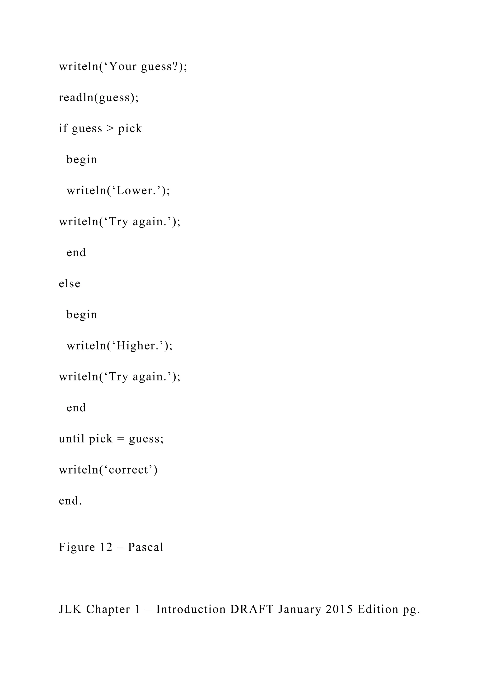 writeln(‘Your guess?); readln(guess); if guess > pick begin writeln(‘Lower.’); writeln(‘Try again.’); end else begin writeln(‘Higher.’); writeln(‘Try again.’); end until pick = guess; writeln(‘correct’) end. Figure 12 – Pascal JLK Chapter 1 – Introduction DRAFT January 2015 Edition pg. 