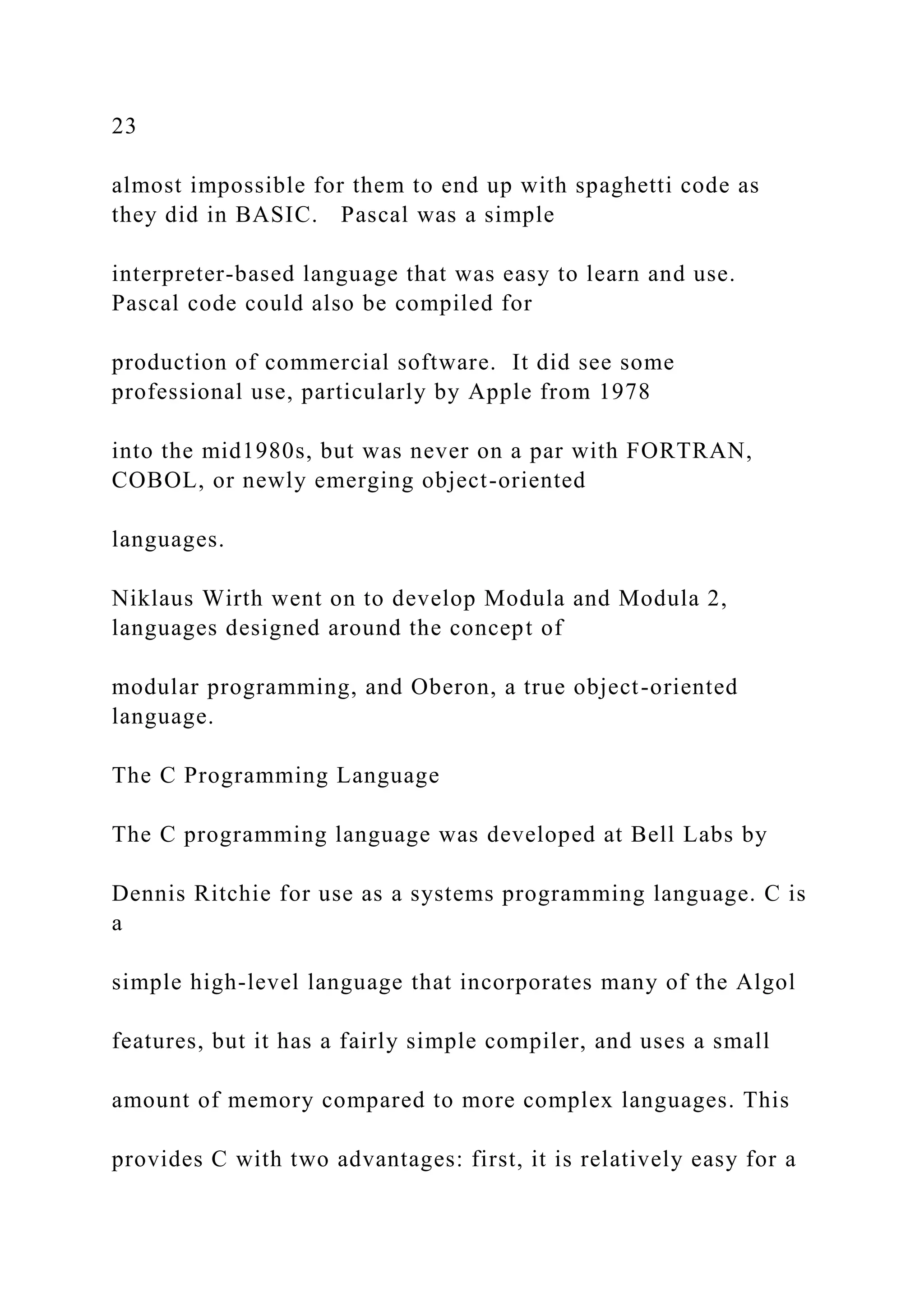 23 almost impossible for them to end up with spaghetti code as they did in BASIC. Pascal was a simple interpreter-based language that was easy to learn and use. Pascal code could also be compiled for production of commercial software. It did see some professional use, particularly by Apple from 1978 into the mid1980s, but was never on a par with FORTRAN, COBOL, or newly emerging object-oriented languages. Niklaus Wirth went on to develop Modula and Modula 2, languages designed around the concept of modular programming, and Oberon, a true object-oriented language. The C Programming Language The C programming language was developed at Bell Labs by Dennis Ritchie for use as a systems programming language. C is a simple high-level language that incorporates many of the Algol features, but it has a fairly simple compiler, and uses a small amount of memory compared to more complex languages. This provides C with two advantages: first, it is relatively easy for a 