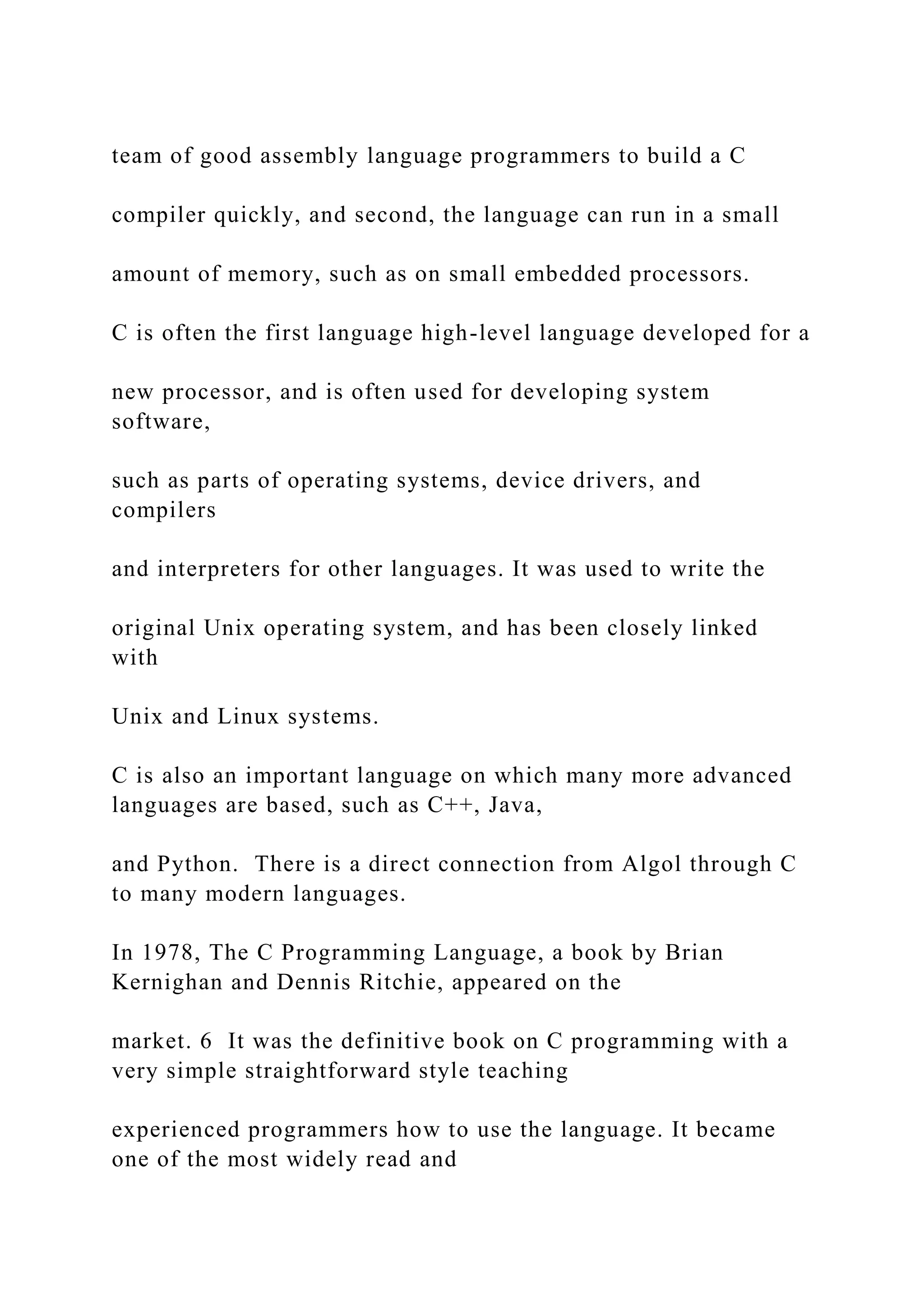 team of good assembly language programmers to build a C compiler quickly, and second, the language can run in a small amount of memory, such as on small embedded processors. C is often the first language high-level language developed for a new processor, and is often used for developing system software, such as parts of operating systems, device drivers, and compilers and interpreters for other languages. It was used to write the original Unix operating system, and has been closely linked with Unix and Linux systems. C is also an important language on which many more advanced languages are based, such as C++, Java, and Python. There is a direct connection from Algol through C to many modern languages. In 1978, The C Programming Language, a book by Brian Kernighan and Dennis Ritchie, appeared on the market. 6 It was the definitive book on C programming with a very simple straightforward style teaching experienced programmers how to use the language. It became one of the most widely read and 