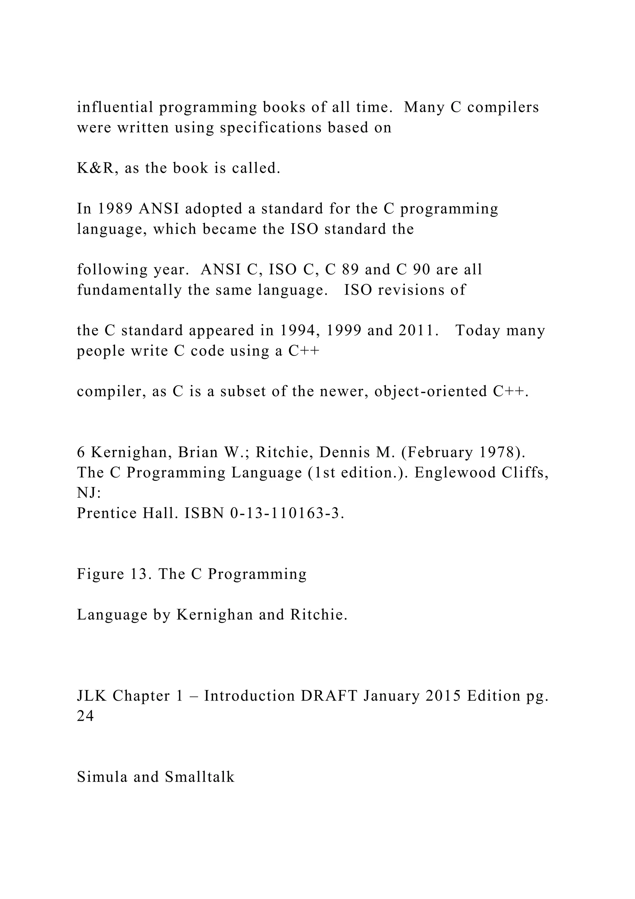 influential programming books of all time. Many C compilers were written using specifications based on K&R, as the book is called. In 1989 ANSI adopted a standard for the C programming language, which became the ISO standard the following year. ANSI C, ISO C, C 89 and C 90 are all fundamentally the same language. ISO revisions of the C standard appeared in 1994, 1999 and 2011. Today many people write C code using a C++ compiler, as C is a subset of the newer, object-oriented C++. 6 Kernighan, Brian W.; Ritchie, Dennis M. (February 1978). The C Programming Language (1st edition.). Englewood Cliffs, NJ: Prentice Hall. ISBN 0-13-110163-3. Figure 13. The C Programming Language by Kernighan and Ritchie. JLK Chapter 1 – Introduction DRAFT January 2015 Edition pg. 24 Simula and Smalltalk 