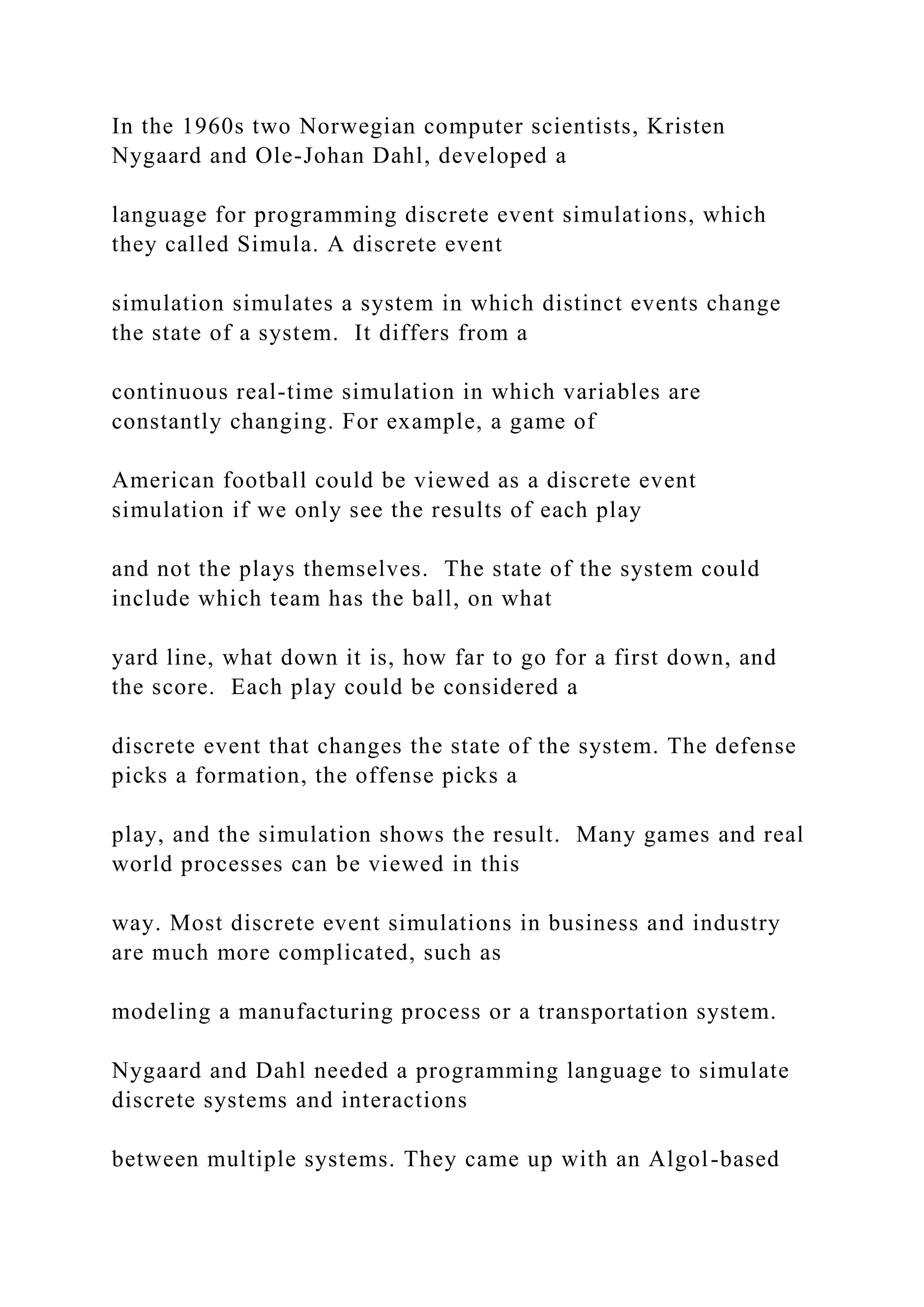 In the 1960s two Norwegian computer scientists, Kristen Nygaard and Ole-Johan Dahl, developed a language for programming discrete event simulations, which they called Simula. A discrete event simulation simulates a system in which distinct events change the state of a system. It differs from a continuous real-time simulation in which variables are constantly changing. For example, a game of American football could be viewed as a discrete event simulation if we only see the results of each play and not the plays themselves. The state of the system could include which team has the ball, on what yard line, what down it is, how far to go for a first down, and the score. Each play could be considered a discrete event that changes the state of the system. The defense picks a formation, the offense picks a play, and the simulation shows the result. Many games and real world processes can be viewed in this way. Most discrete event simulations in business and industry are much more complicated, such as modeling a manufacturing process or a transportation system. Nygaard and Dahl needed a programming language to simulate discrete systems and interactions between multiple systems. They came up with an Algol-based 