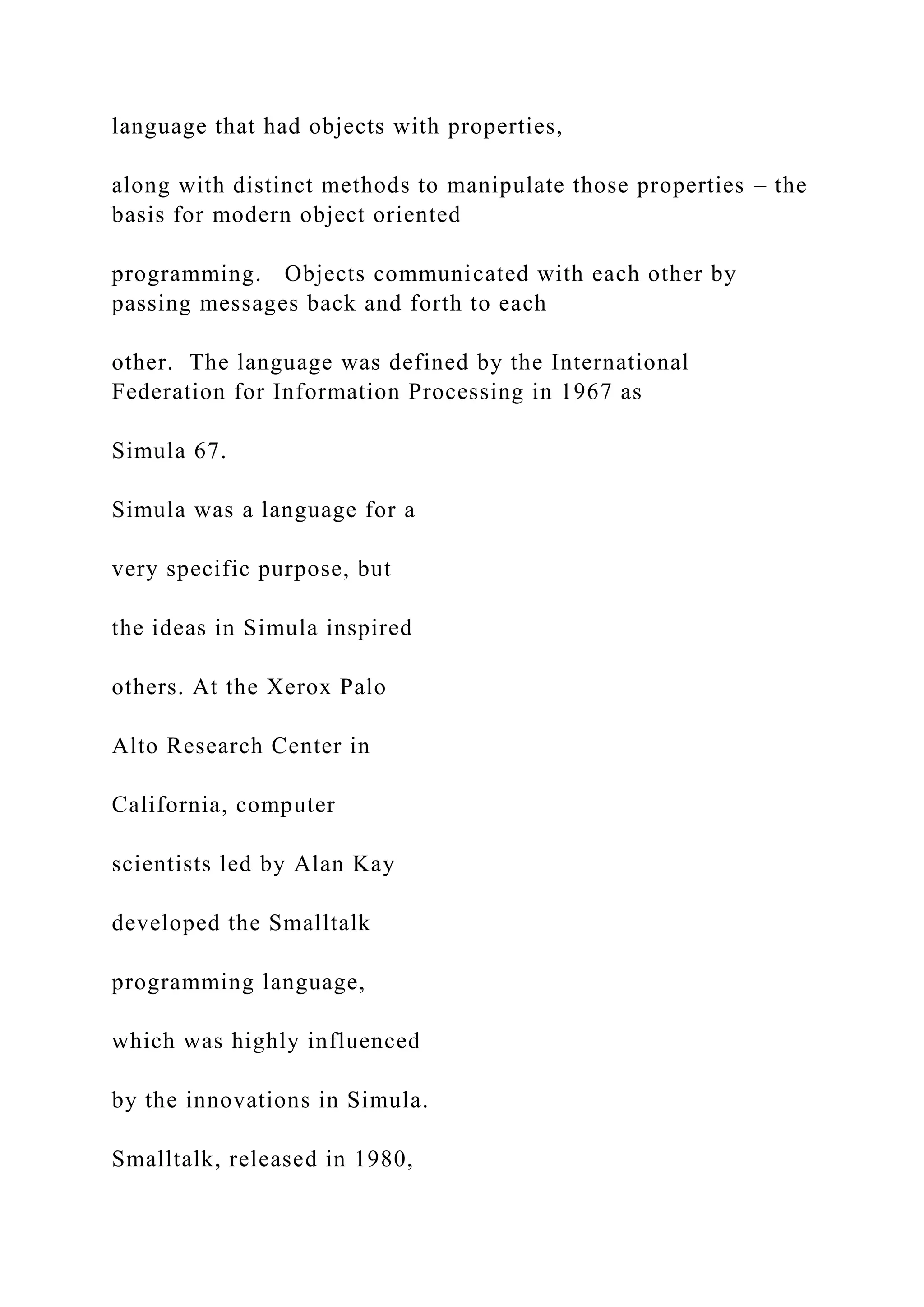 language that had objects with properties, along with distinct methods to manipulate those properties – the basis for modern object oriented programming. Objects communicated with each other by passing messages back and forth to each other. The language was defined by the International Federation for Information Processing in 1967 as Simula 67. Simula was a language for a very specific purpose, but the ideas in Simula inspired others. At the Xerox Palo Alto Research Center in California, computer scientists led by Alan Kay developed the Smalltalk programming language, which was highly influenced by the innovations in Simula. Smalltalk, released in 1980, 
