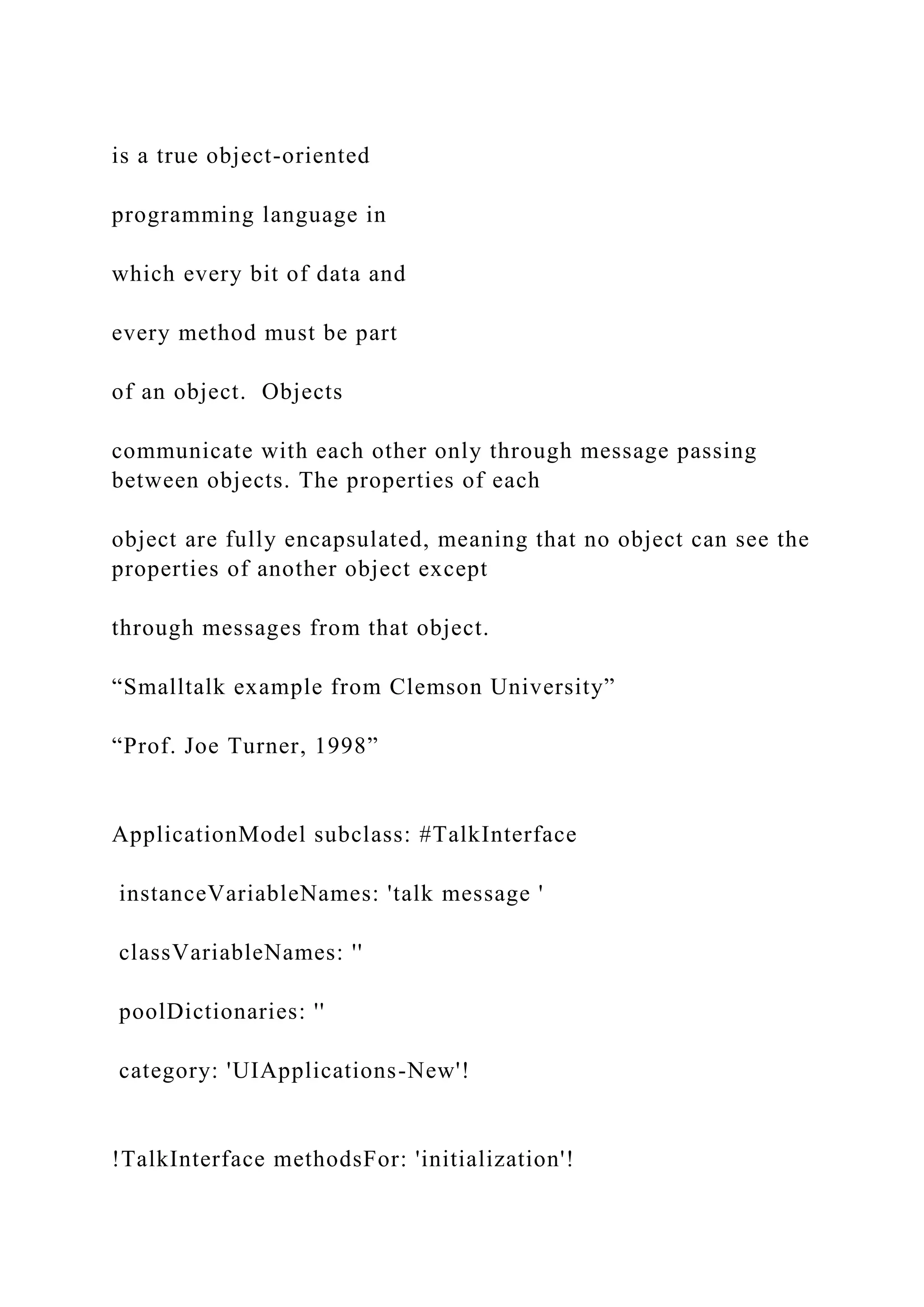 is a true object-oriented programming language in which every bit of data and every method must be part of an object. Objects communicate with each other only through message passing between objects. The properties of each object are fully encapsulated, meaning that no object can see the properties of another object except through messages from that object. “Smalltalk example from Clemson University” “Prof. Joe Turner, 1998” ApplicationModel subclass: #TalkInterface instanceVariableNames: 'talk message ' classVariableNames: '' poolDictionaries: '' category: 'UIApplications-New'! !TalkInterface methodsFor: 'initialization'! 