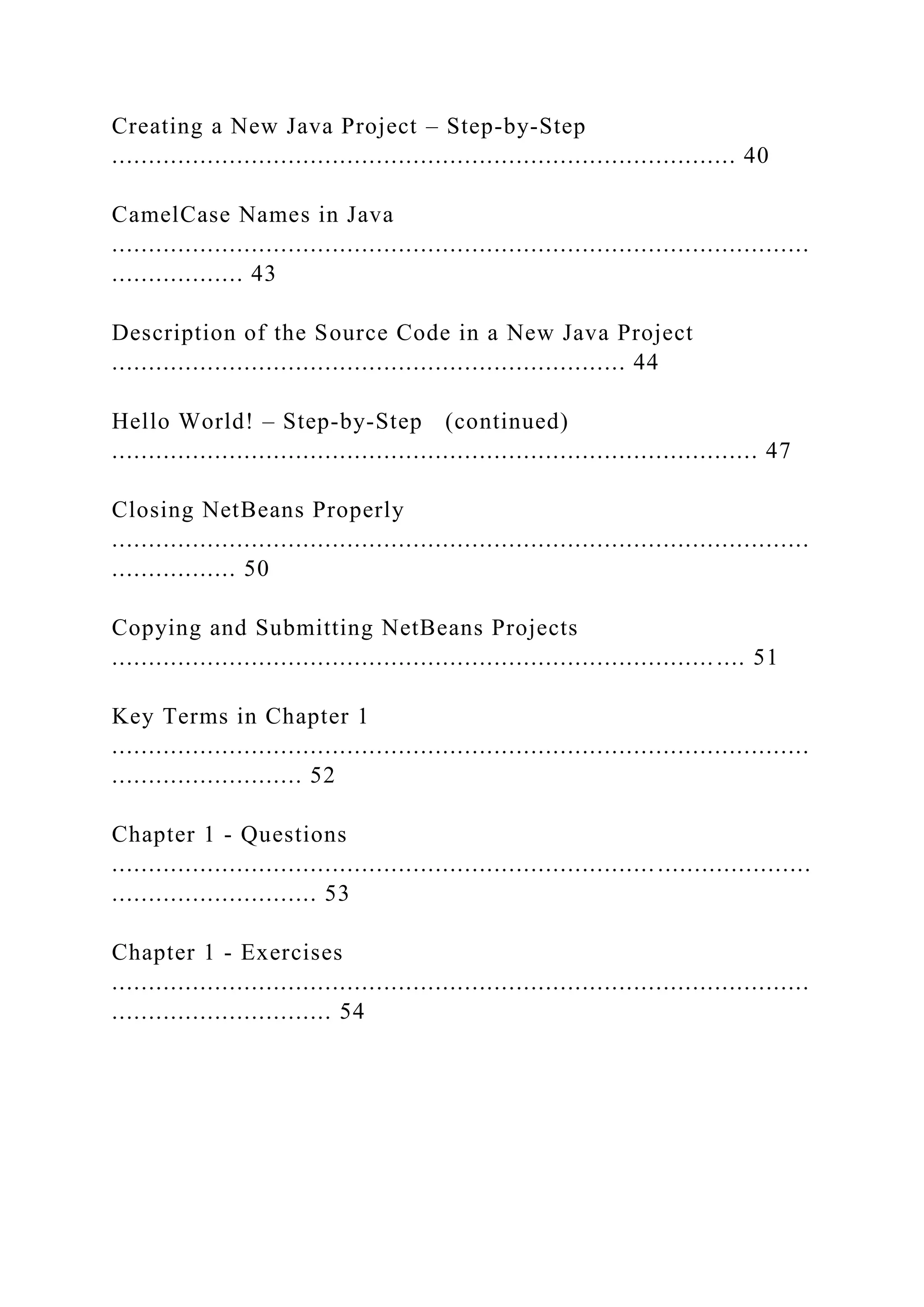 Creating a New Java Project – Step-by-Step ..................................................................................... 40 CamelCase Names in Java ............................................................................................... .................. 43 Description of the Source Code in a New Java Project ...................................................................... 44 Hello World! – Step-by-Step (continued) ........................................................................................ 47 Closing NetBeans Properly ............................................................................................... ................. 50 Copying and Submitting NetBeans Projects .................................................................................. .... 51 Key Terms in Chapter 1 ............................................................................................... .......................... 52 Chapter 1 - Questions ............................................................................................... ............................ 53 Chapter 1 - Exercises ............................................................................................... .............................. 54 