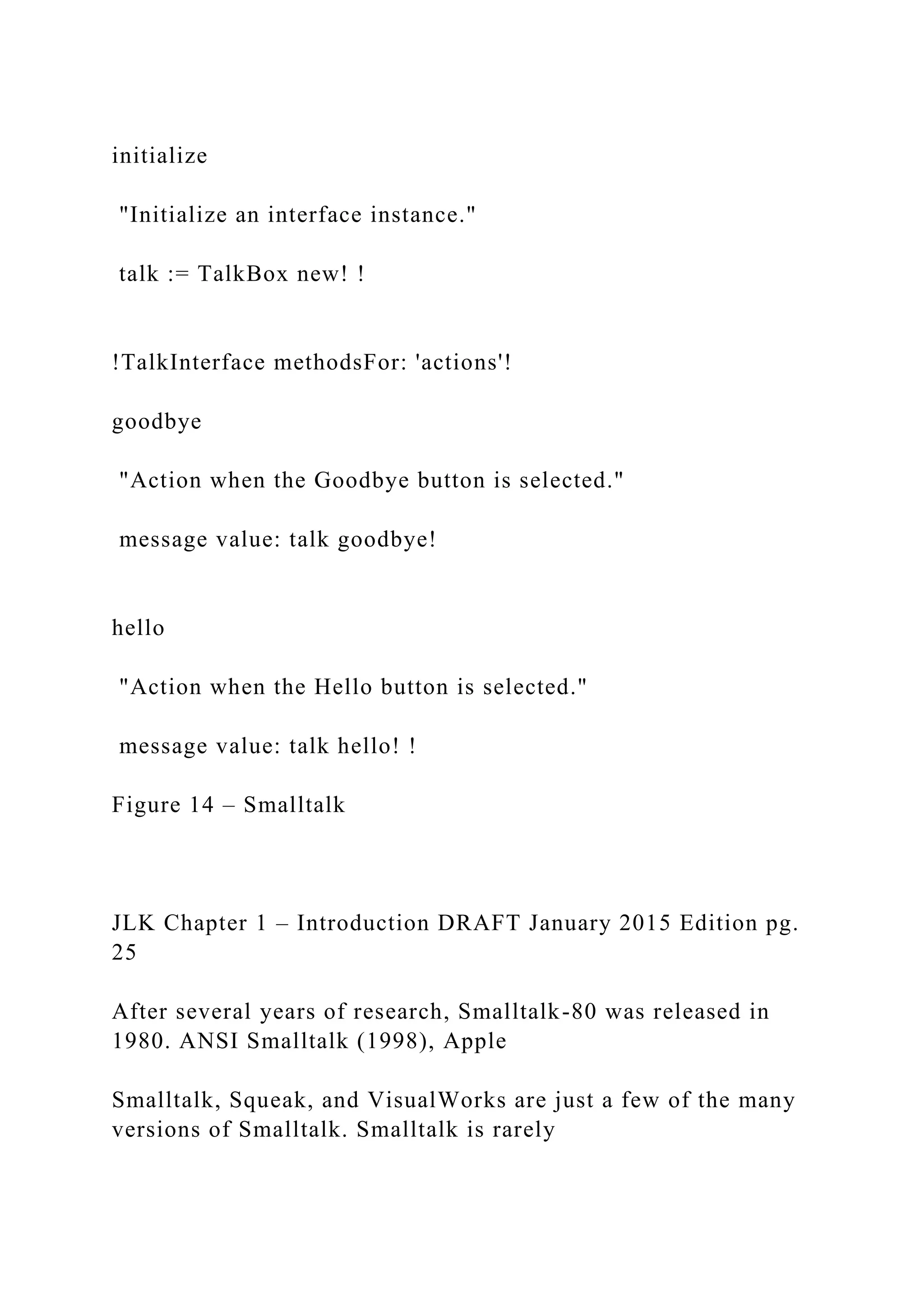 initialize "Initialize an interface instance." talk := TalkBox new! ! !TalkInterface methodsFor: 'actions'! goodbye "Action when the Goodbye button is selected." message value: talk goodbye! hello "Action when the Hello button is selected." message value: talk hello! ! Figure 14 – Smalltalk JLK Chapter 1 – Introduction DRAFT January 2015 Edition pg. 25 After several years of research, Smalltalk-80 was released in 1980. ANSI Smalltalk (1998), Apple Smalltalk, Squeak, and VisualWorks are just a few of the many versions of Smalltalk. Smalltalk is rarely 