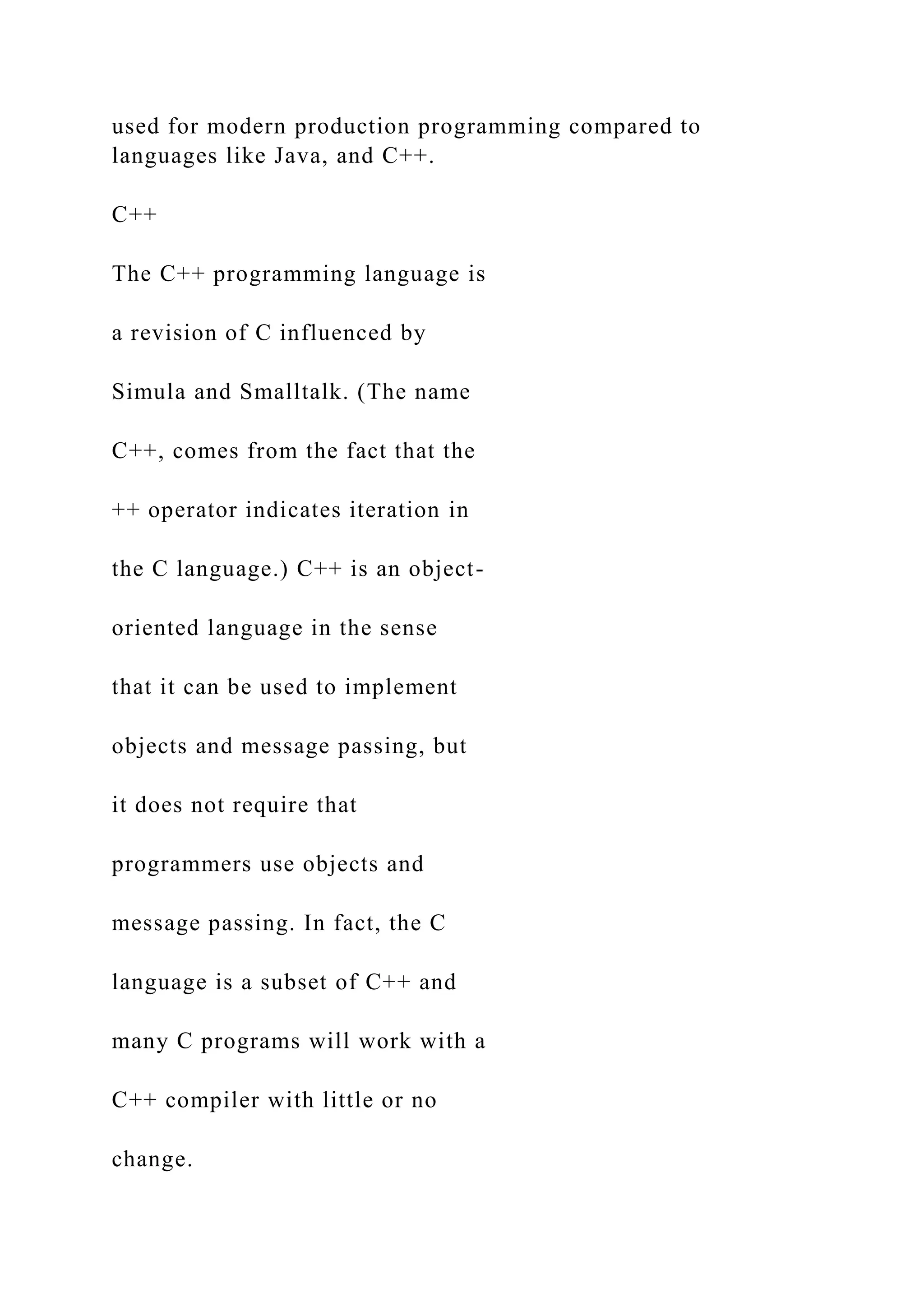 used for modern production programming compared to languages like Java, and C++. C++ The C++ programming language is a revision of C influenced by Simula and Smalltalk. (The name C++, comes from the fact that the ++ operator indicates iteration in the C language.) C++ is an object- oriented language in the sense that it can be used to implement objects and message passing, but it does not require that programmers use objects and message passing. In fact, the C language is a subset of C++ and many C programs will work with a C++ compiler with little or no change. 