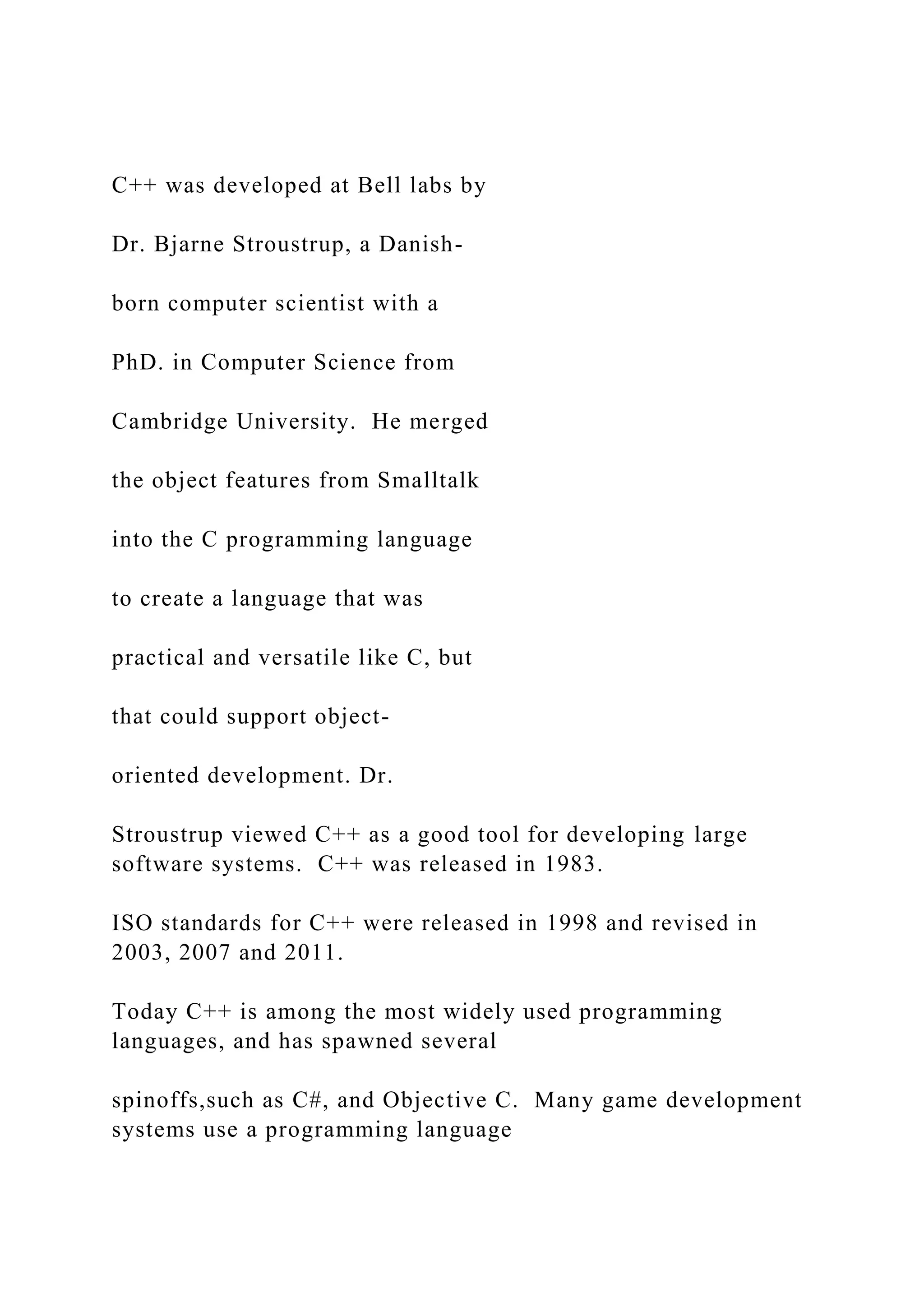C++ was developed at Bell labs by Dr. Bjarne Stroustrup, a Danish- born computer scientist with a PhD. in Computer Science from Cambridge University. He merged the object features from Smalltalk into the C programming language to create a language that was practical and versatile like C, but that could support object- oriented development. Dr. Stroustrup viewed C++ as a good tool for developing large software systems. C++ was released in 1983. ISO standards for C++ were released in 1998 and revised in 2003, 2007 and 2011. Today C++ is among the most widely used programming languages, and has spawned several spinoffs,such as C#, and Objective C. Many game development systems use a programming language 