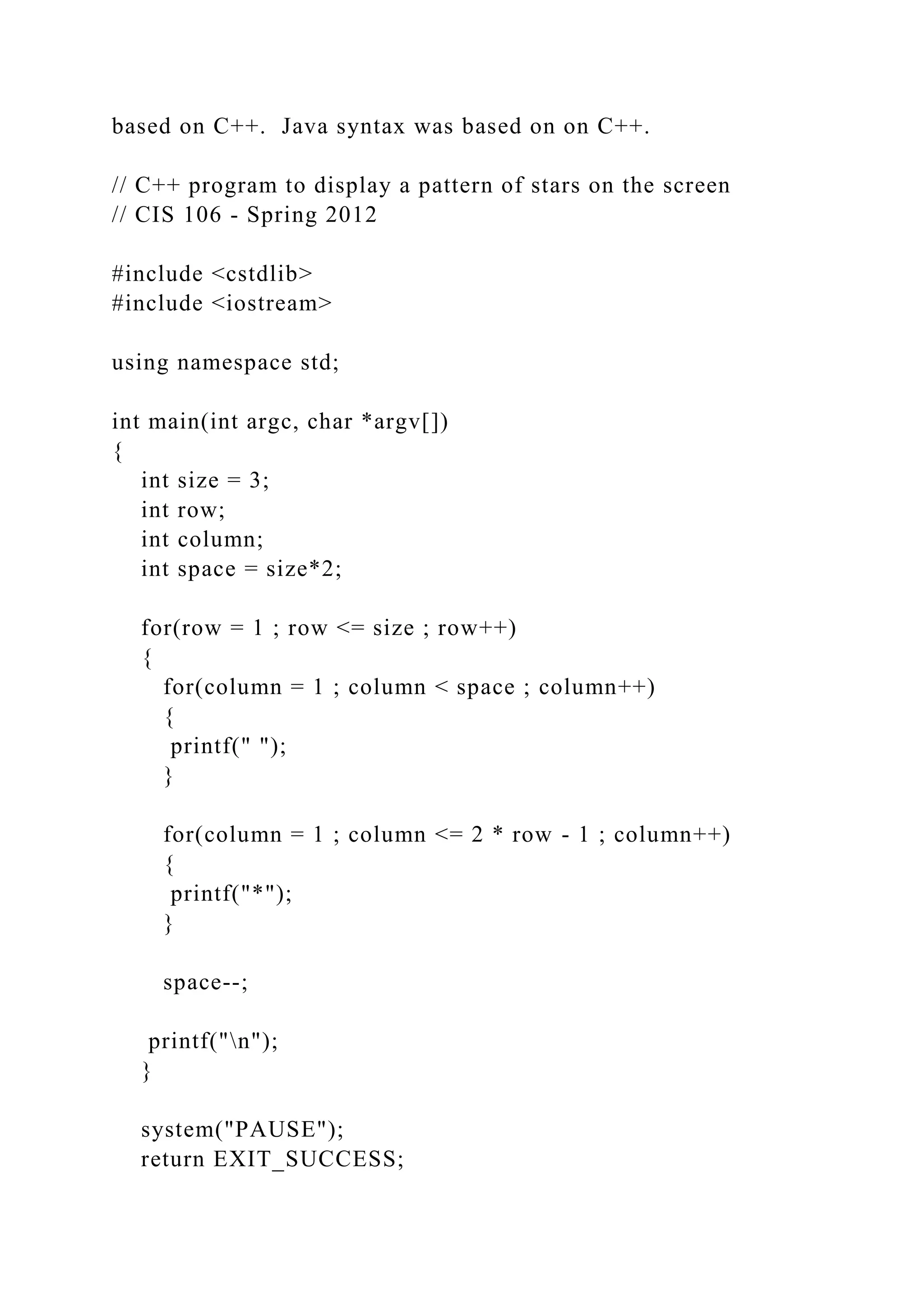 based on C++. Java syntax was based on on C++. // C++ program to display a pattern of stars on the screen // CIS 106 - Spring 2012 #include <cstdlib> #include <iostream> using namespace std; int main(int argc, char *argv[]) { int size = 3; int row; int column; int space = size*2; for(row = 1 ; row <= size ; row++) { for(column = 1 ; column < space ; column++) { printf(" "); } for(column = 1 ; column <= 2 * row - 1 ; column++) { printf("*"); } space--; printf("n"); } system("PAUSE"); return EXIT_SUCCESS; 