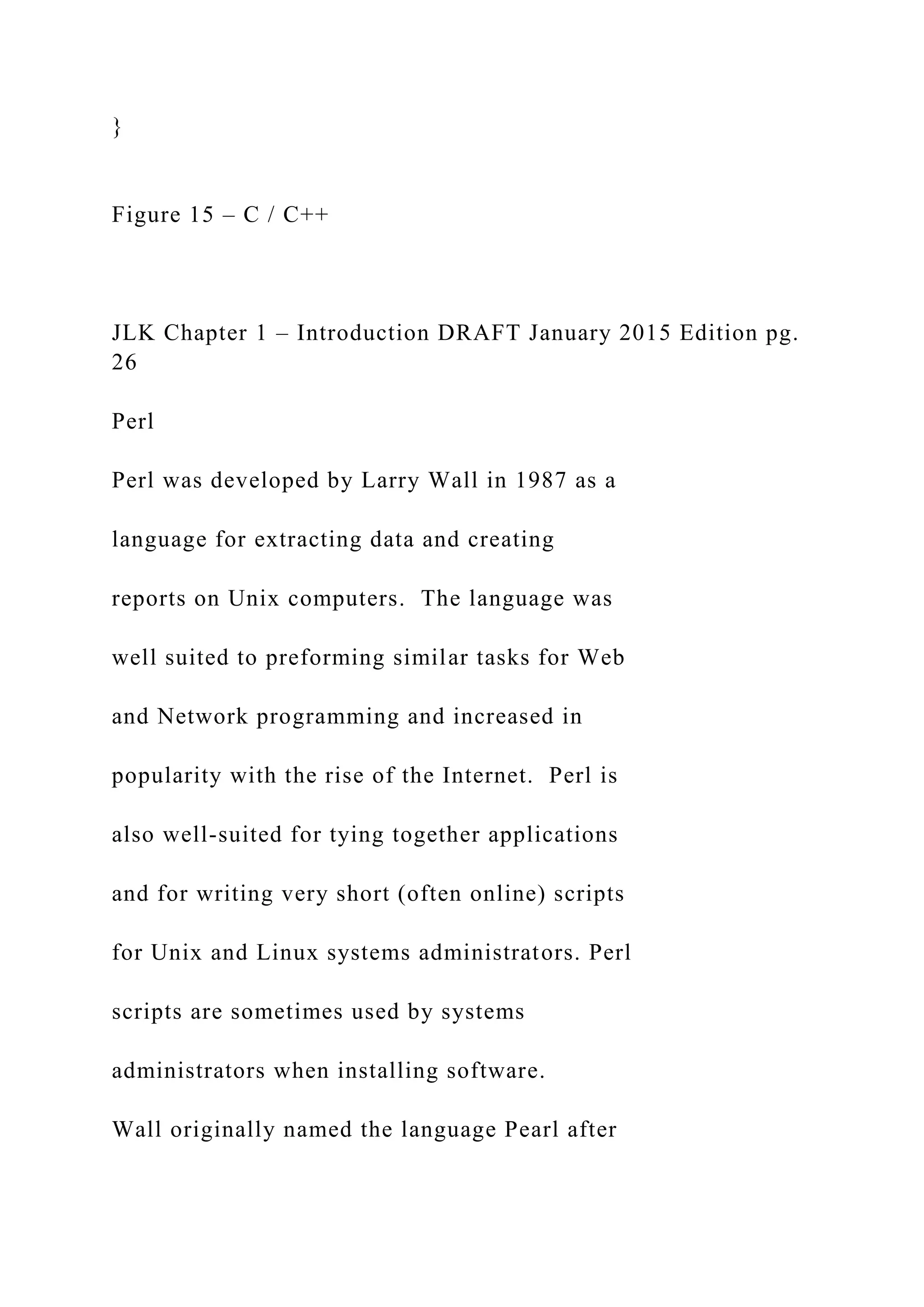 } Figure 15 – C / C++ JLK Chapter 1 – Introduction DRAFT January 2015 Edition pg. 26 Perl Perl was developed by Larry Wall in 1987 as a language for extracting data and creating reports on Unix computers. The language was well suited to preforming similar tasks for Web and Network programming and increased in popularity with the rise of the Internet. Perl is also well-suited for tying together applications and for writing very short (often online) scripts for Unix and Linux systems administrators. Perl scripts are sometimes used by systems administrators when installing software. Wall originally named the language Pearl after 
