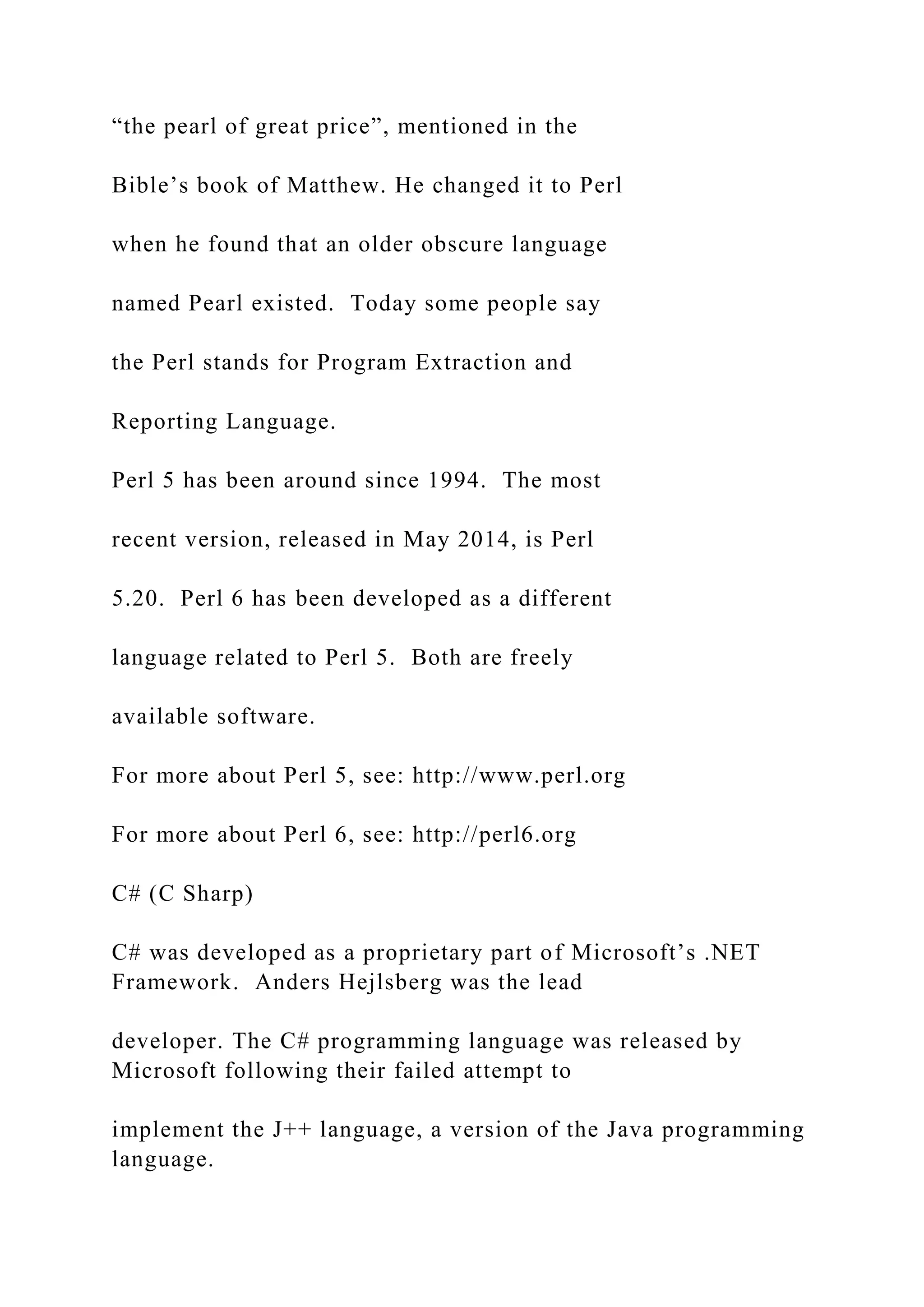“the pearl of great price”, mentioned in the Bible’s book of Matthew. He changed it to Perl when he found that an older obscure language named Pearl existed. Today some people say the Perl stands for Program Extraction and Reporting Language. Perl 5 has been around since 1994. The most recent version, released in May 2014, is Perl 5.20. Perl 6 has been developed as a different language related to Perl 5. Both are freely available software. For more about Perl 5, see: http://www.perl.org For more about Perl 6, see: http://perl6.org C# (C Sharp) C# was developed as a proprietary part of Microsoft’s .NET Framework. Anders Hejlsberg was the lead developer. The C# programming language was released by Microsoft following their failed attempt to implement the J++ language, a version of the Java programming language. 