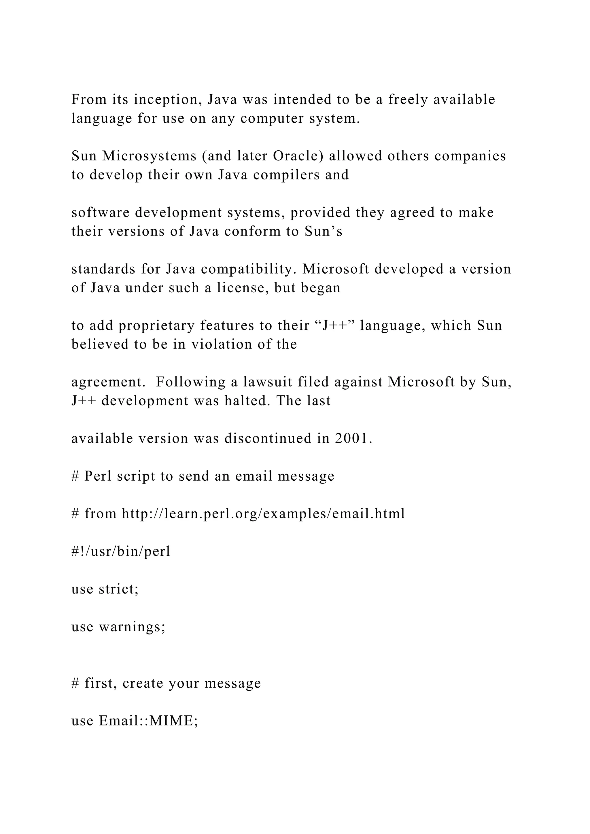 From its inception, Java was intended to be a freely available language for use on any computer system. Sun Microsystems (and later Oracle) allowed others companies to develop their own Java compilers and software development systems, provided they agreed to make their versions of Java conform to Sun’s standards for Java compatibility. Microsoft developed a version of Java under such a license, but began to add proprietary features to their “J++” language, which Sun believed to be in violation of the agreement. Following a lawsuit filed against Microsoft by Sun, J++ development was halted. The last available version was discontinued in 2001. # Perl script to send an email message # from http://learn.perl.org/examples/email.html #!/usr/bin/perl use strict; use warnings; # first, create your message use Email::MIME; 