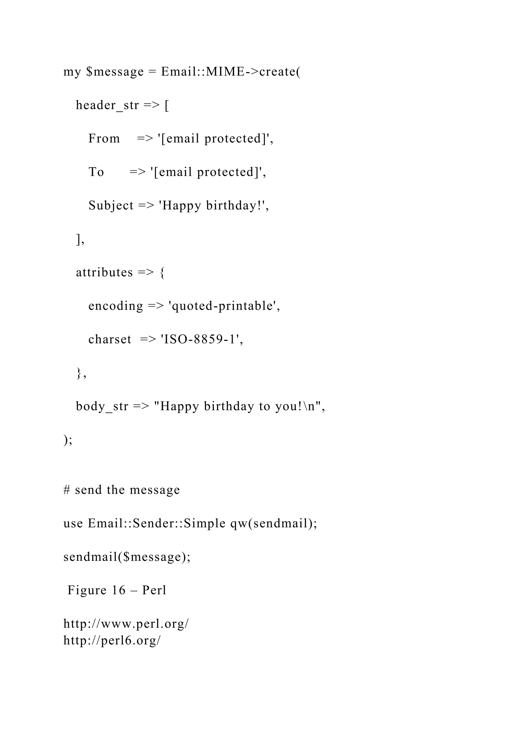 my $message = Email::MIME->create( header_str => [ From => '[email protected]', To => '[email protected]', Subject => 'Happy birthday!', ], attributes => { encoding => 'quoted-printable', charset => 'ISO-8859-1', }, body_str => "Happy birthday to you!n", ); # send the message use Email::Sender::Simple qw(sendmail); sendmail($message); Figure 16 – Perl http://www.perl.org/ http://perl6.org/ 