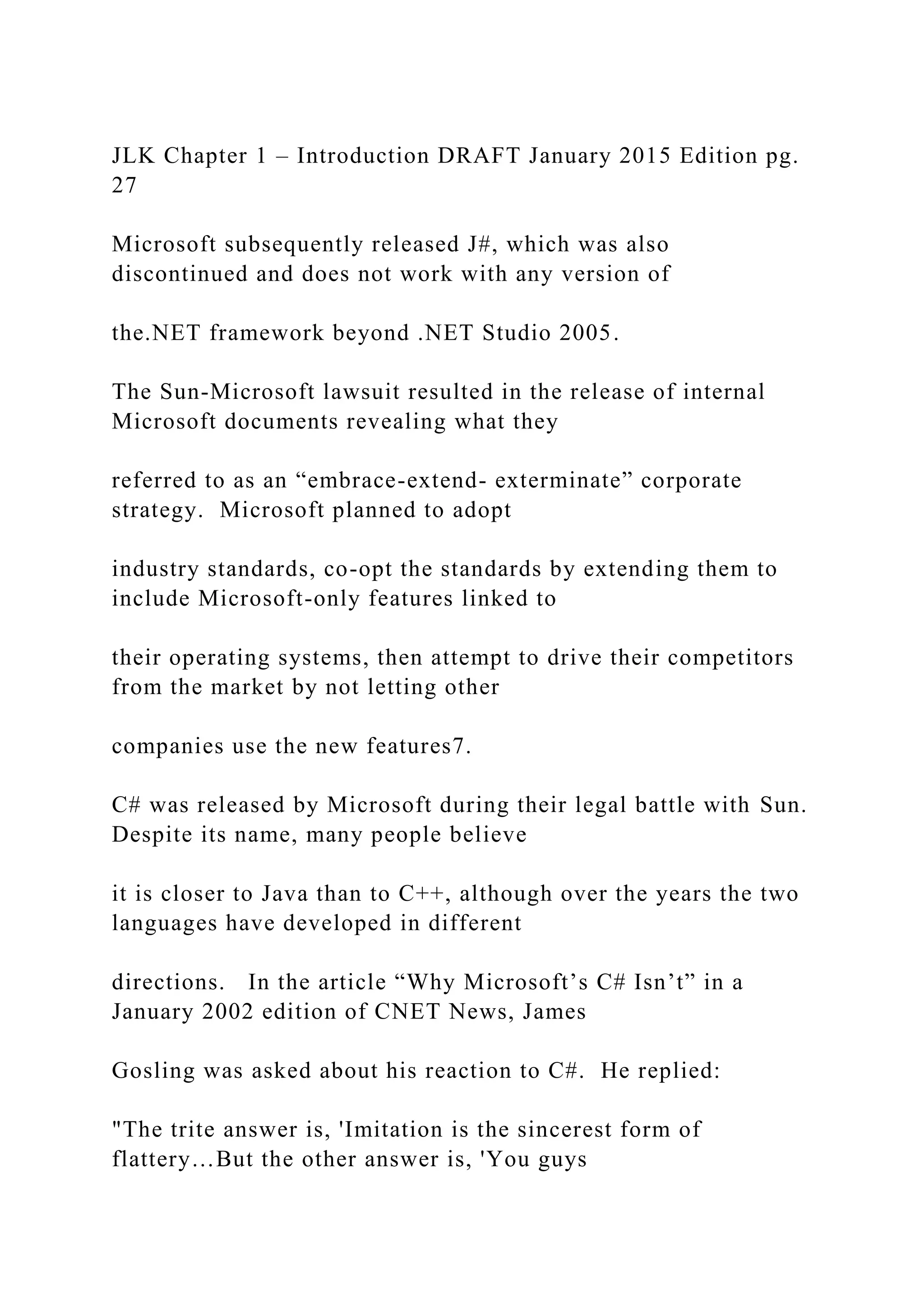 JLK Chapter 1 – Introduction DRAFT January 2015 Edition pg. 27 Microsoft subsequently released J#, which was also discontinued and does not work with any version of the.NET framework beyond .NET Studio 2005. The Sun-Microsoft lawsuit resulted in the release of internal Microsoft documents revealing what they referred to as an “embrace-extend- exterminate” corporate strategy. Microsoft planned to adopt industry standards, co-opt the standards by extending them to include Microsoft-only features linked to their operating systems, then attempt to drive their competitors from the market by not letting other companies use the new features7. C# was released by Microsoft during their legal battle with Sun. Despite its name, many people believe it is closer to Java than to C++, although over the years the two languages have developed in different directions. In the article “Why Microsoft’s C# Isn’t” in a January 2002 edition of CNET News, James Gosling was asked about his reaction to C#. He replied: "The trite answer is, 'Imitation is the sincerest form of flattery…But the other answer is, 'You guys 