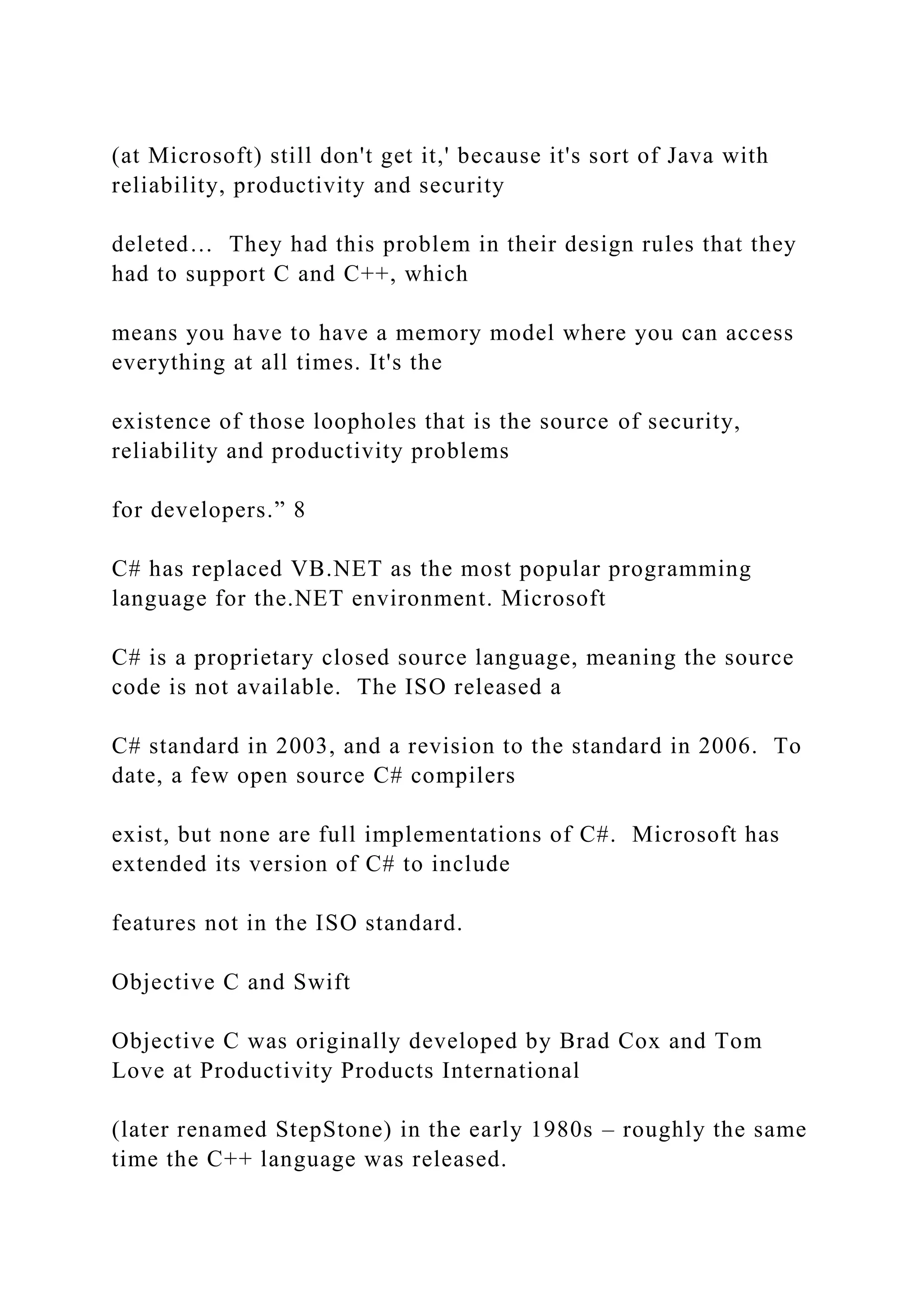 (at Microsoft) still don't get it,' because it's sort of Java with reliability, productivity and security deleted… They had this problem in their design rules that they had to support C and C++, which means you have to have a memory model where you can access everything at all times. It's the existence of those loopholes that is the source of security, reliability and productivity problems for developers.” 8 C# has replaced VB.NET as the most popular programming language for the.NET environment. Microsoft C# is a proprietary closed source language, meaning the source code is not available. The ISO released a C# standard in 2003, and a revision to the standard in 2006. To date, a few open source C# compilers exist, but none are full implementations of C#. Microsoft has extended its version of C# to include features not in the ISO standard. Objective C and Swift Objective C was originally developed by Brad Cox and Tom Love at Productivity Products International (later renamed StepStone) in the early 1980s – roughly the same time the C++ language was released. 