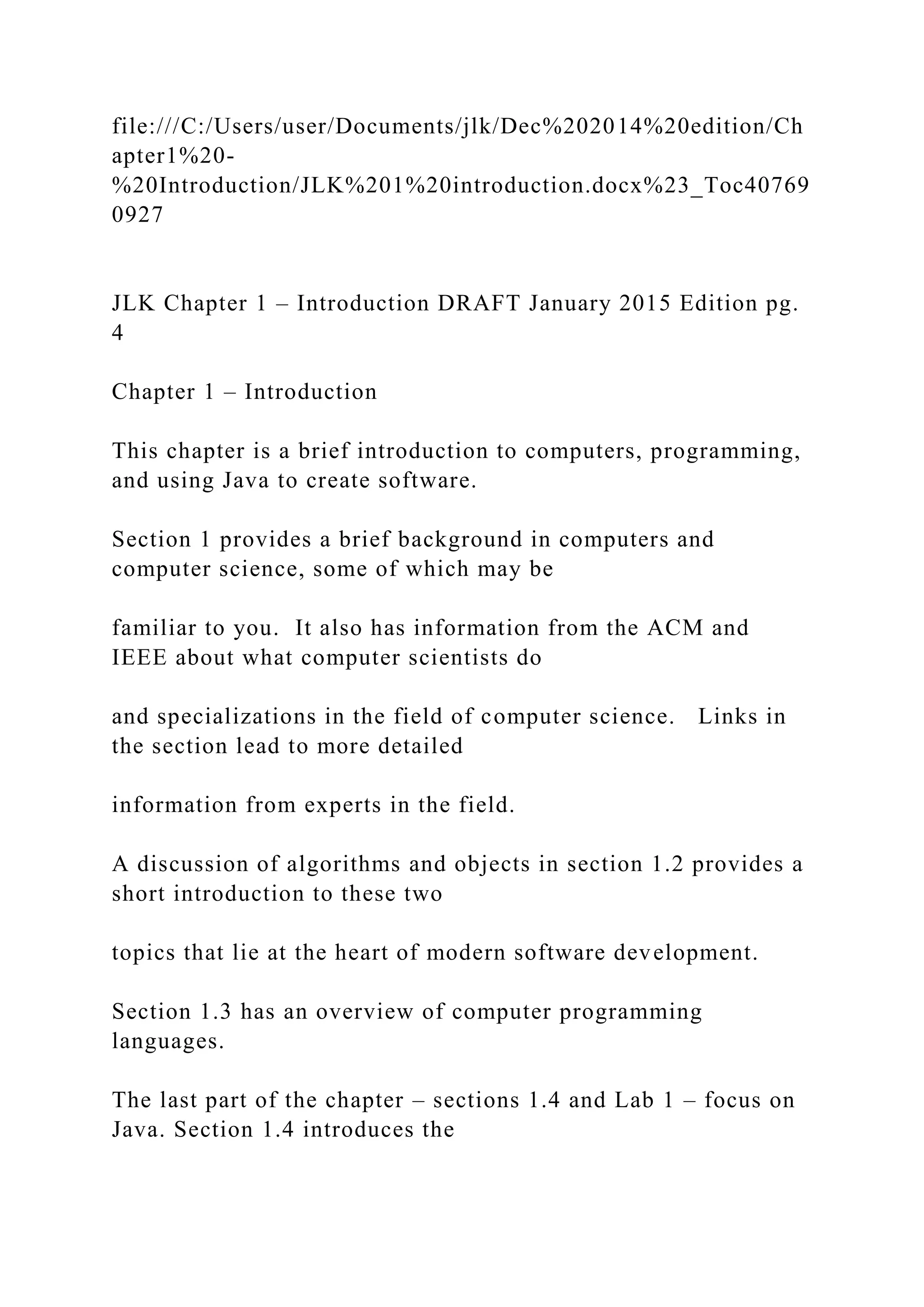 file:///C:/Users/user/Documents/jlk/Dec%202014%20edition/Ch apter1%20- %20Introduction/JLK%201%20introduction.docx%23_Toc40769 0927 JLK Chapter 1 – Introduction DRAFT January 2015 Edition pg. 4 Chapter 1 – Introduction This chapter is a brief introduction to computers, programming, and using Java to create software. Section 1 provides a brief background in computers and computer science, some of which may be familiar to you. It also has information from the ACM and IEEE about what computer scientists do and specializations in the field of computer science. Links in the section lead to more detailed information from experts in the field. A discussion of algorithms and objects in section 1.2 provides a short introduction to these two topics that lie at the heart of modern software development. Section 1.3 has an overview of computer programming languages. The last part of the chapter – sections 1.4 and Lab 1 – focus on Java. Section 1.4 introduces the 