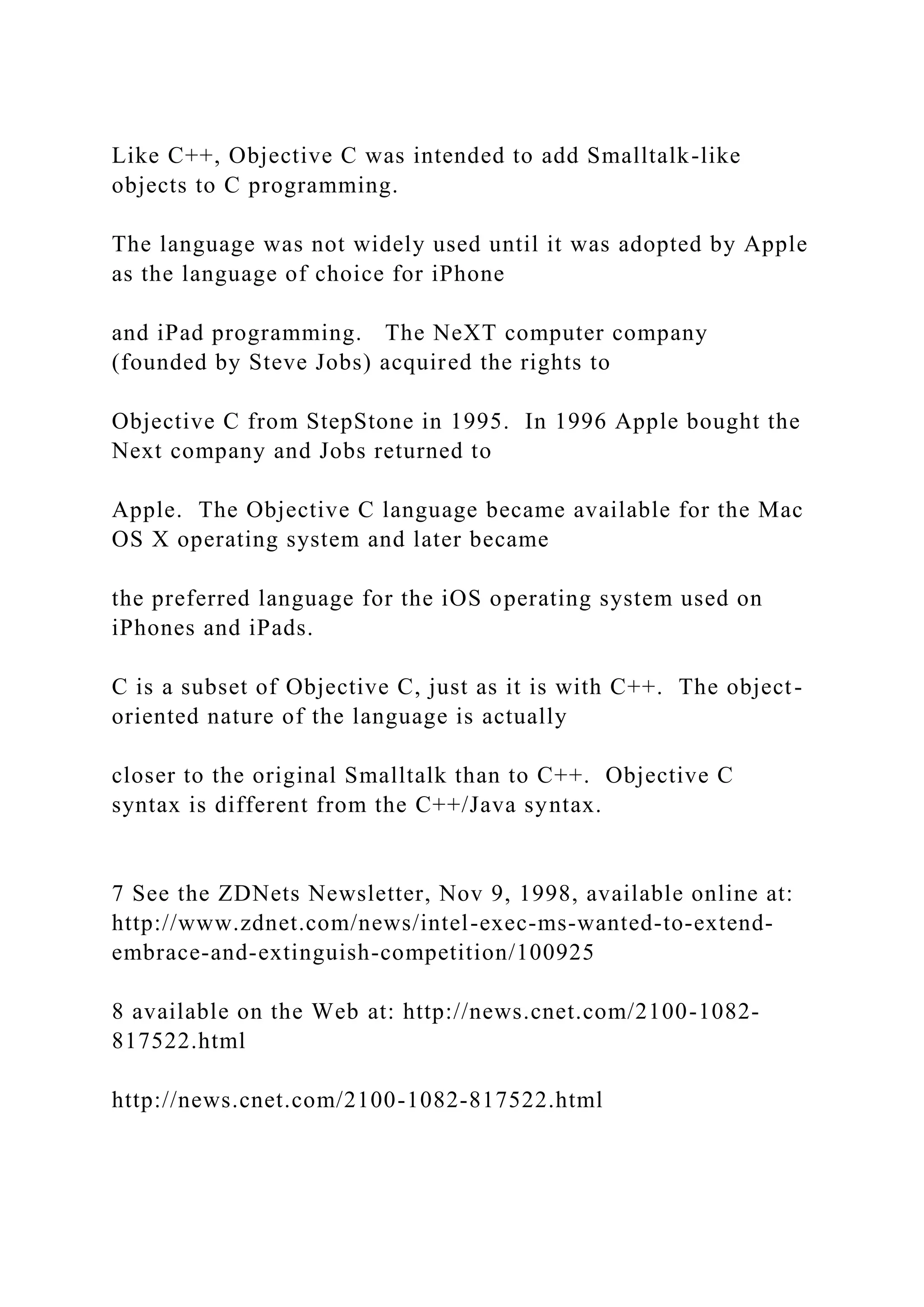 Like C++, Objective C was intended to add Smalltalk-like objects to C programming. The language was not widely used until it was adopted by Apple as the language of choice for iPhone and iPad programming. The NeXT computer company (founded by Steve Jobs) acquired the rights to Objective C from StepStone in 1995. In 1996 Apple bought the Next company and Jobs returned to Apple. The Objective C language became available for the Mac OS X operating system and later became the preferred language for the iOS operating system used on iPhones and iPads. C is a subset of Objective C, just as it is with C++. The object- oriented nature of the language is actually closer to the original Smalltalk than to C++. Objective C syntax is different from the C++/Java syntax. 7 See the ZDNets Newsletter, Nov 9, 1998, available online at: http://www.zdnet.com/news/intel-exec-ms-wanted-to-extend- embrace-and-extinguish-competition/100925 8 available on the Web at: http://news.cnet.com/2100-1082- 817522.html http://news.cnet.com/2100-1082-817522.html 