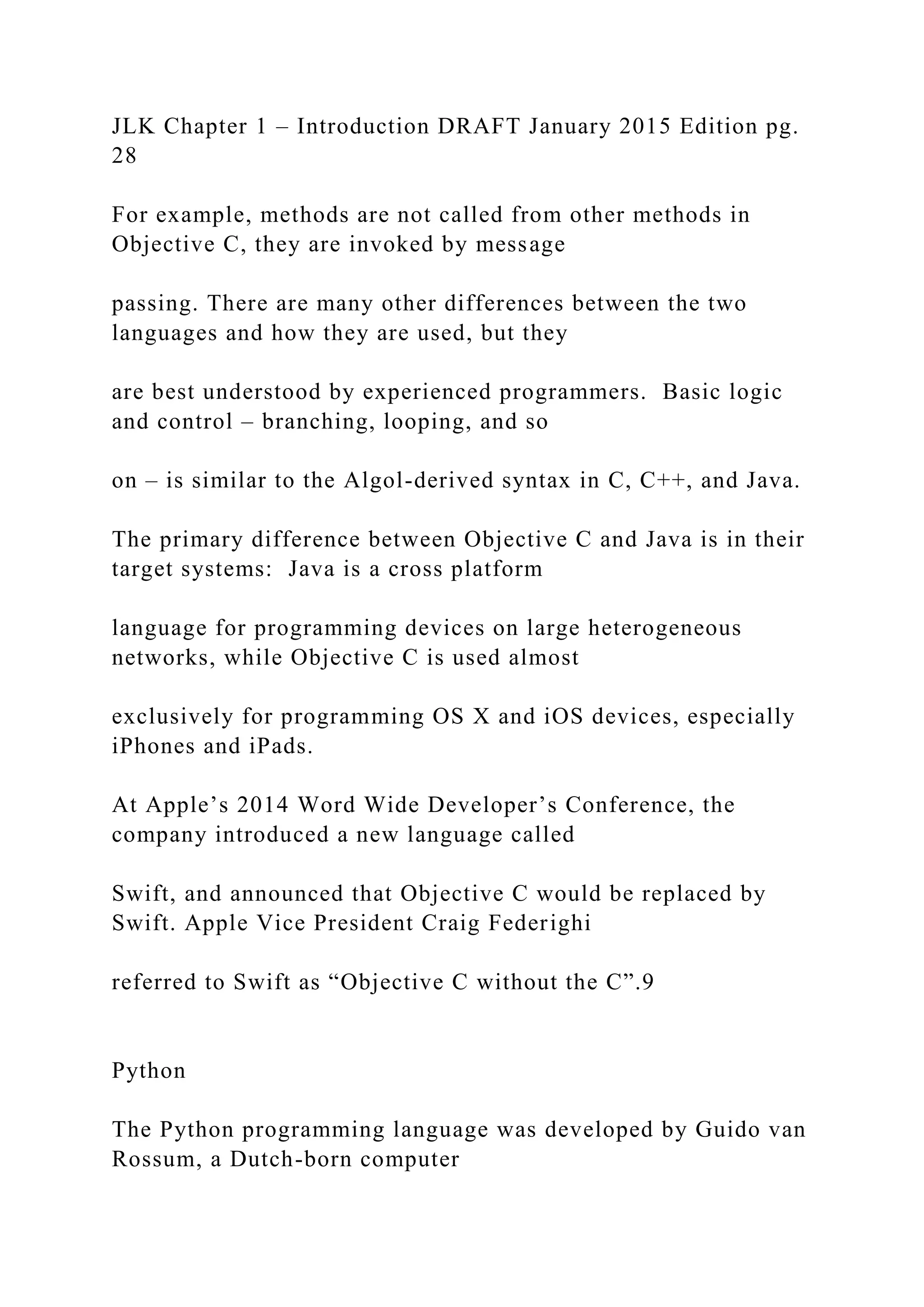 JLK Chapter 1 – Introduction DRAFT January 2015 Edition pg. 28 For example, methods are not called from other methods in Objective C, they are invoked by message passing. There are many other differences between the two languages and how they are used, but they are best understood by experienced programmers. Basic logic and control – branching, looping, and so on – is similar to the Algol-derived syntax in C, C++, and Java. The primary difference between Objective C and Java is in their target systems: Java is a cross platform language for programming devices on large heterogeneous networks, while Objective C is used almost exclusively for programming OS X and iOS devices, especially iPhones and iPads. At Apple’s 2014 Word Wide Developer’s Conference, the company introduced a new language called Swift, and announced that Objective C would be replaced by Swift. Apple Vice President Craig Federighi referred to Swift as “Objective C without the C”.9 Python The Python programming language was developed by Guido van Rossum, a Dutch-born computer 