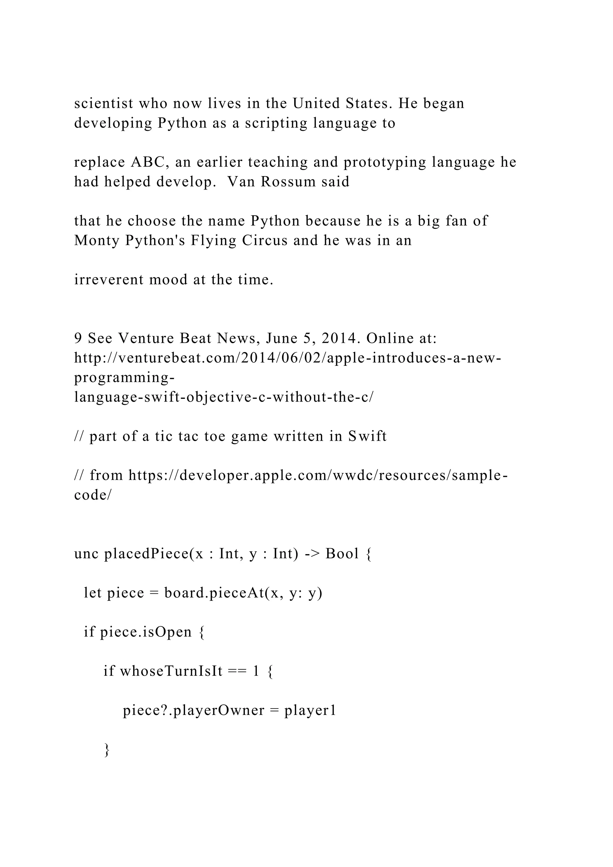 scientist who now lives in the United States. He began developing Python as a scripting language to replace ABC, an earlier teaching and prototyping language he had helped develop. Van Rossum said that he choose the name Python because he is a big fan of Monty Python's Flying Circus and he was in an irreverent mood at the time. 9 See Venture Beat News, June 5, 2014. Online at: http://venturebeat.com/2014/06/02/apple-introduces-a-new- programming- language-swift-objective-c-without-the-c/ // part of a tic tac toe game written in Swift // from https://developer.apple.com/wwdc/resources/sample- code/ unc placedPiece(x : Int, y : Int) -> Bool { let piece = board.pieceAt(x, y: y) if piece.isOpen { if whoseTurnIsIt == 1 { piece?.playerOwner = player1 } 