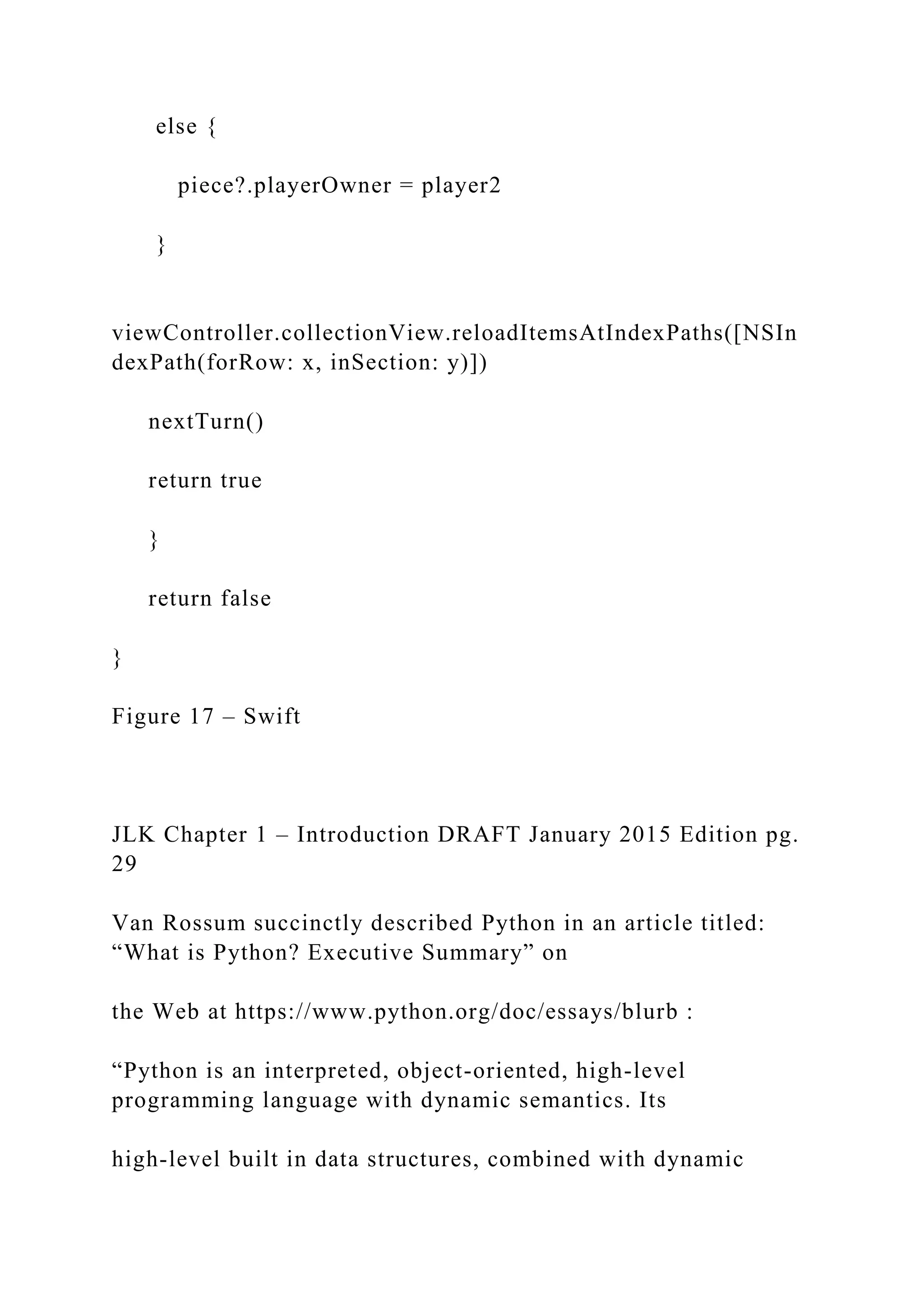 else { piece?.playerOwner = player2 } viewController.collectionView.reloadItemsAtIndexPaths([NSIn dexPath(forRow: x, inSection: y)]) nextTurn() return true } return false } Figure 17 – Swift JLK Chapter 1 – Introduction DRAFT January 2015 Edition pg. 29 Van Rossum succinctly described Python in an article titled: “What is Python? Executive Summary” on the Web at https://www.python.org/doc/essays/blurb : “Python is an interpreted, object-oriented, high-level programming language with dynamic semantics. Its high-level built in data structures, combined with dynamic 
