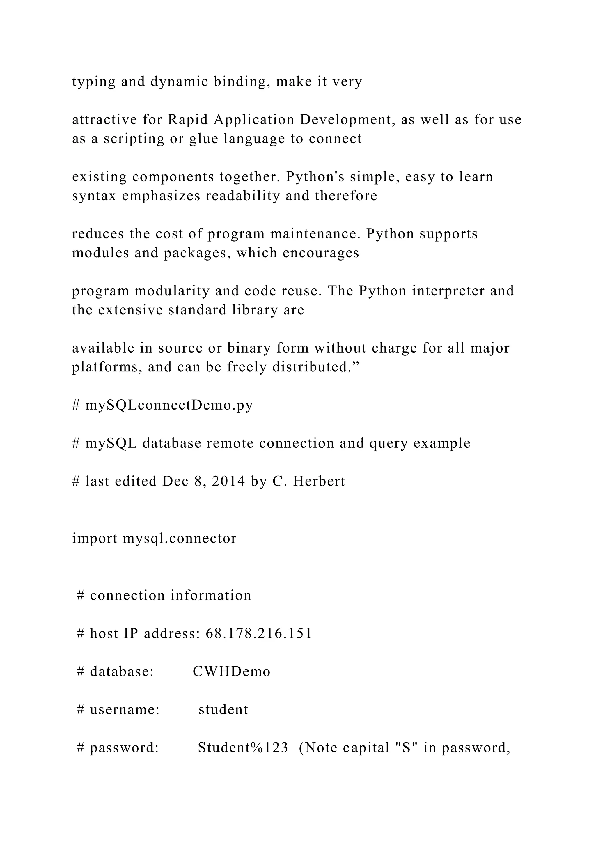 typing and dynamic binding, make it very attractive for Rapid Application Development, as well as for use as a scripting or glue language to connect existing components together. Python's simple, easy to learn syntax emphasizes readability and therefore reduces the cost of program maintenance. Python supports modules and packages, which encourages program modularity and code reuse. The Python interpreter and the extensive standard library are available in source or binary form without charge for all major platforms, and can be freely distributed.” # mySQLconnectDemo.py # mySQL database remote connection and query example # last edited Dec 8, 2014 by C. Herbert import mysql.connector # connection information # host IP address: 68.178.216.151 # database: CWHDemo # username: student # password: Student%123 (Note capital "S" in password, 