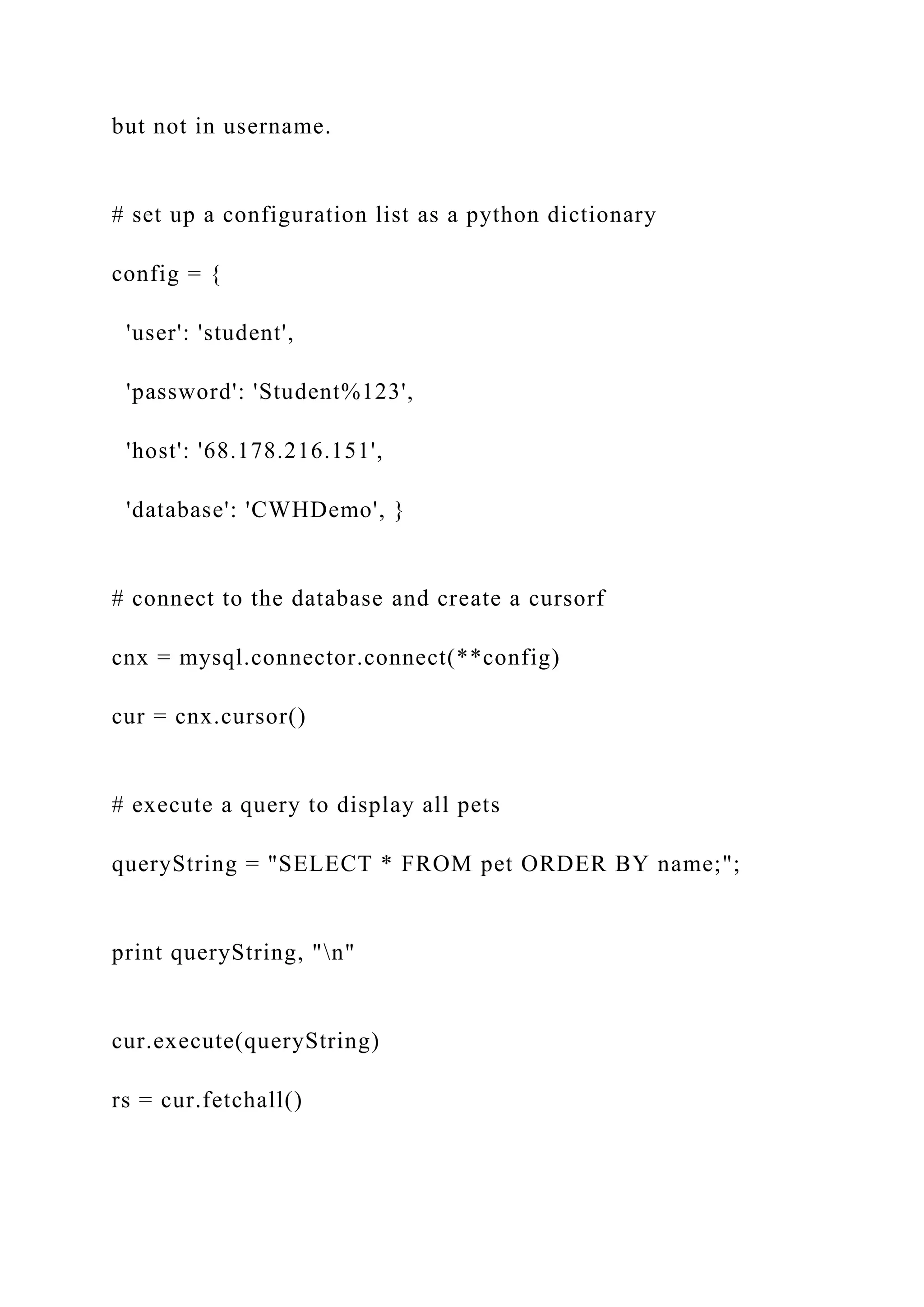 but not in username. # set up a configuration list as a python dictionary config = { 'user': 'student', 'password': 'Student%123', 'host': '68.178.216.151', 'database': 'CWHDemo', } # connect to the database and create a cursorf cnx = mysql.connector.connect(**config) cur = cnx.cursor() # execute a query to display all pets queryString = "SELECT * FROM pet ORDER BY name;"; print queryString, "n" cur.execute(queryString) rs = cur.fetchall() 