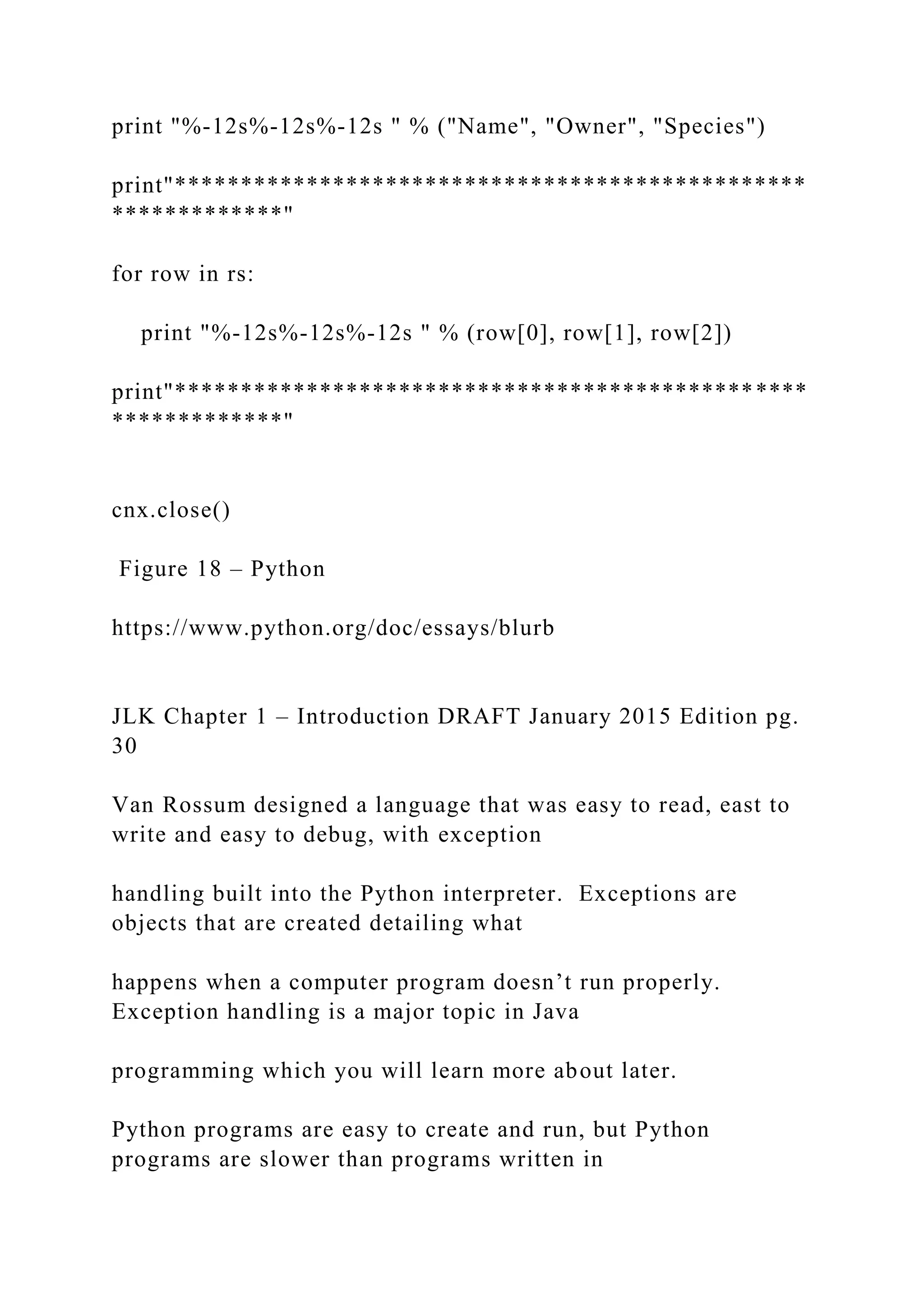 print "%-12s%-12s%-12s " % ("Name", "Owner", "Species") print"************************************************ *************" for row in rs: print "%-12s%-12s%-12s " % (row[0], row[1], row[2]) print"************************************************ *************" cnx.close() Figure 18 – Python https://www.python.org/doc/essays/blurb JLK Chapter 1 – Introduction DRAFT January 2015 Edition pg. 30 Van Rossum designed a language that was easy to read, east to write and easy to debug, with exception handling built into the Python interpreter. Exceptions are objects that are created detailing what happens when a computer program doesn’t run properly. Exception handling is a major topic in Java programming which you will learn more about later. Python programs are easy to create and run, but Python programs are slower than programs written in 