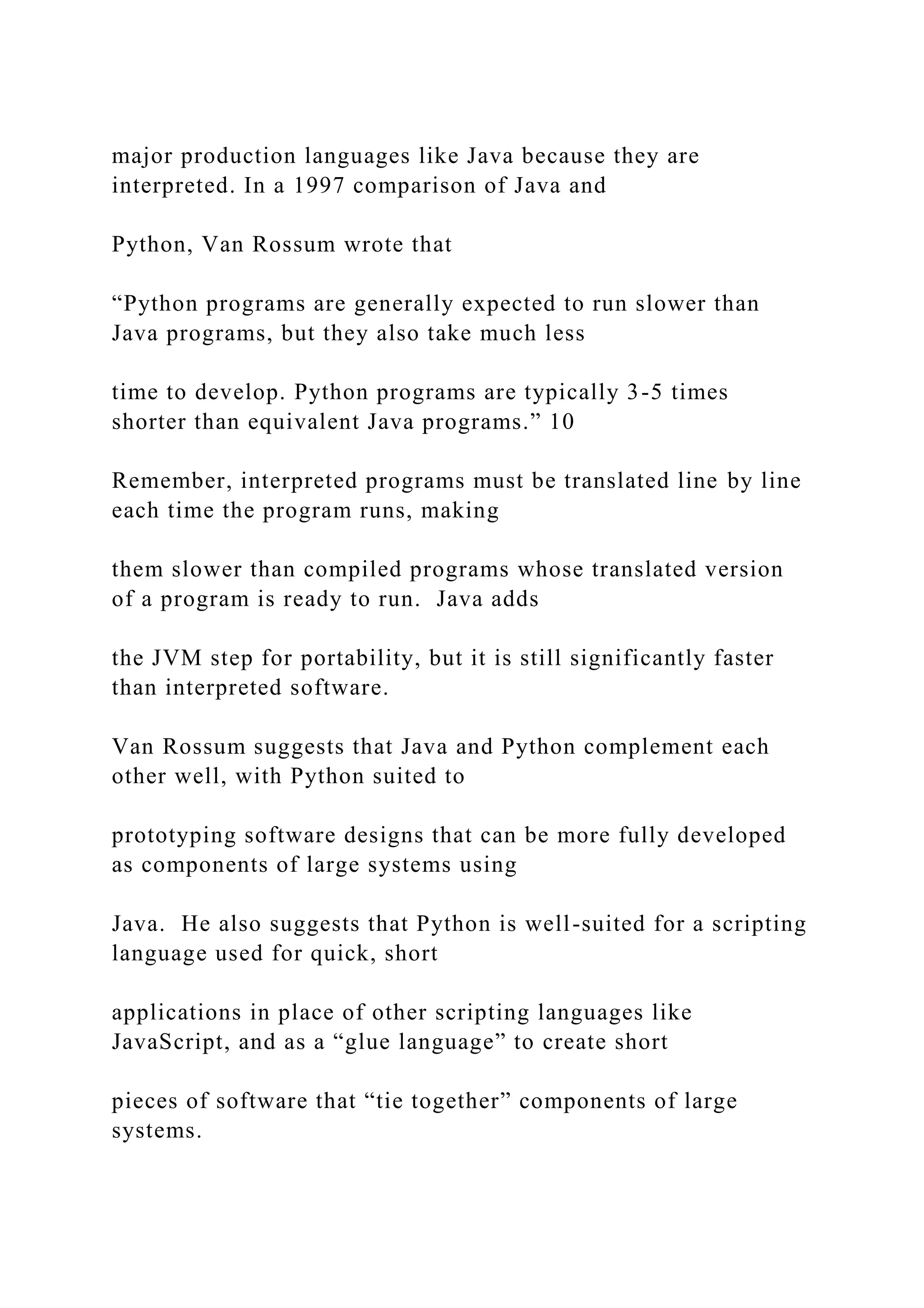 major production languages like Java because they are interpreted. In a 1997 comparison of Java and Python, Van Rossum wrote that “Python programs are generally expected to run slower than Java programs, but they also take much less time to develop. Python programs are typically 3-5 times shorter than equivalent Java programs.” 10 Remember, interpreted programs must be translated line by line each time the program runs, making them slower than compiled programs whose translated version of a program is ready to run. Java adds the JVM step for portability, but it is still significantly faster than interpreted software. Van Rossum suggests that Java and Python complement each other well, with Python suited to prototyping software designs that can be more fully developed as components of large systems using Java. He also suggests that Python is well-suited for a scripting language used for quick, short applications in place of other scripting languages like JavaScript, and as a “glue language” to create short pieces of software that “tie together” components of large systems. 