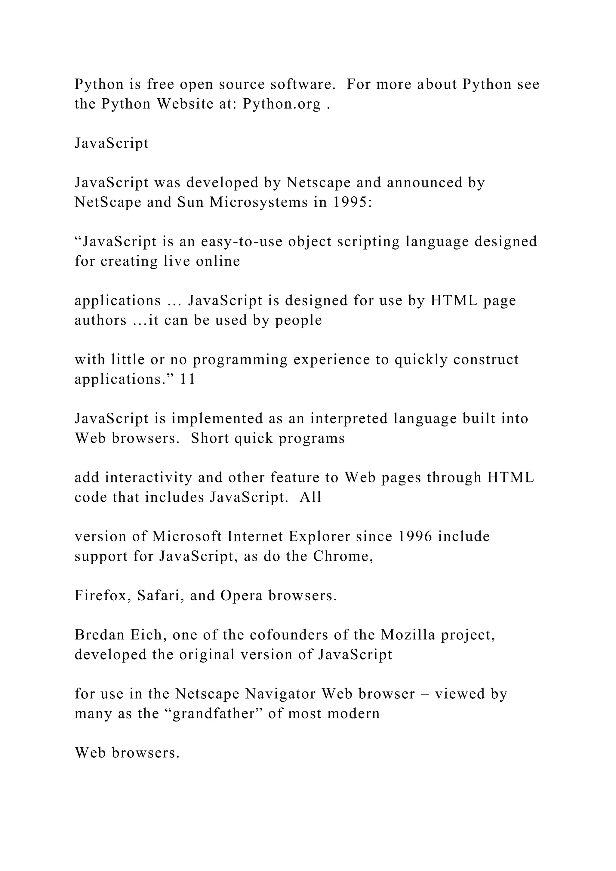Python is free open source software. For more about Python see the Python Website at: Python.org . JavaScript JavaScript was developed by Netscape and announced by NetScape and Sun Microsystems in 1995: “JavaScript is an easy-to-use object scripting language designed for creating live online applications … JavaScript is designed for use by HTML page authors …it can be used by people with little or no programming experience to quickly construct applications.” 11 JavaScript is implemented as an interpreted language built into Web browsers. Short quick programs add interactivity and other feature to Web pages through HTML code that includes JavaScript. All version of Microsoft Internet Explorer since 1996 include support for JavaScript, as do the Chrome, Firefox, Safari, and Opera browsers. Bredan Eich, one of the cofounders of the Mozilla project, developed the original version of JavaScript for use in the Netscape Navigator Web browser – viewed by many as the “grandfather” of most modern Web browsers. 