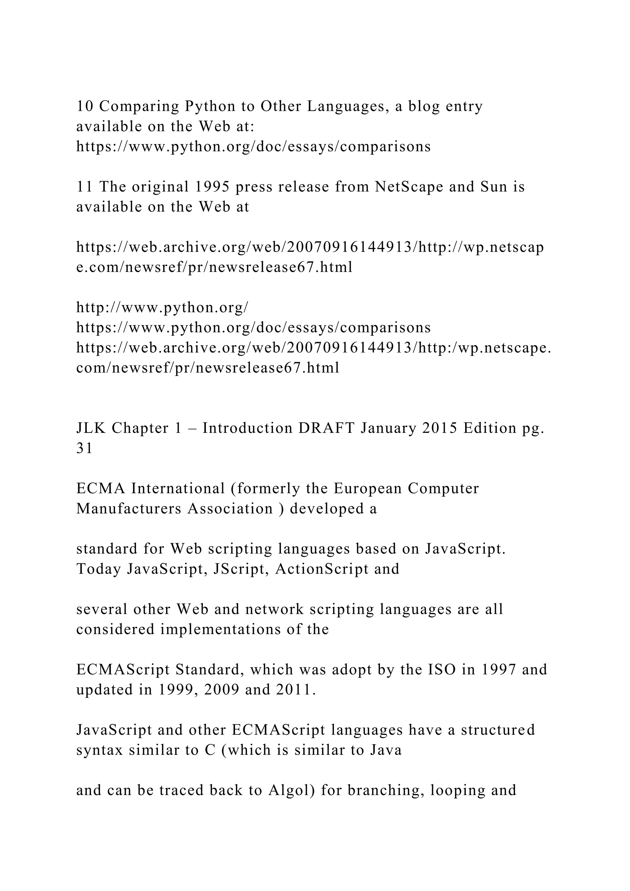 10 Comparing Python to Other Languages, a blog entry available on the Web at: https://www.python.org/doc/essays/comparisons 11 The original 1995 press release from NetScape and Sun is available on the Web at https://web.archive.org/web/20070916144913/http://wp.netscap e.com/newsref/pr/newsrelease67.html http://www.python.org/ https://www.python.org/doc/essays/comparisons https://web.archive.org/web/20070916144913/http:/wp.netscape. com/newsref/pr/newsrelease67.html JLK Chapter 1 – Introduction DRAFT January 2015 Edition pg. 31 ECMA International (formerly the European Computer Manufacturers Association ) developed a standard for Web scripting languages based on JavaScript. Today JavaScript, JScript, ActionScript and several other Web and network scripting languages are all considered implementations of the ECMAScript Standard, which was adopt by the ISO in 1997 and updated in 1999, 2009 and 2011. JavaScript and other ECMAScript languages have a structured syntax similar to C (which is similar to Java and can be traced back to Algol) for branching, looping and 