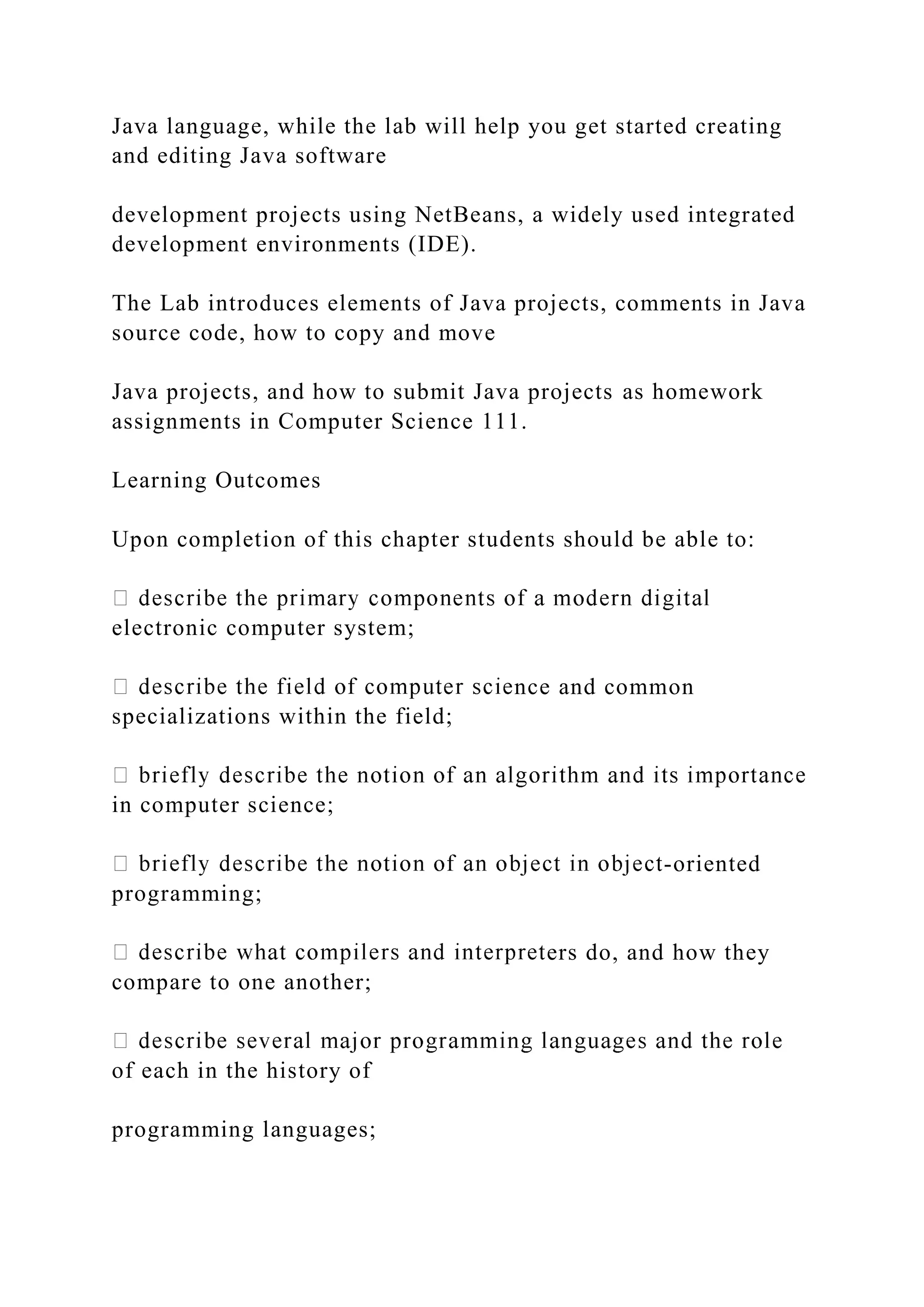 Java language, while the lab will help you get started creating and editing Java software development projects using NetBeans, a widely used integrated development environments (IDE). The Lab introduces elements of Java projects, comments in Java source code, how to copy and move Java projects, and how to submit Java projects as homework assignments in Computer Science 111. Learning Outcomes Upon completion of this chapter students should be able to: electronic computer system; nce and common specializations within the field; in computer science; -oriented programming; ers do, and how they compare to one another; of each in the history of programming languages; 