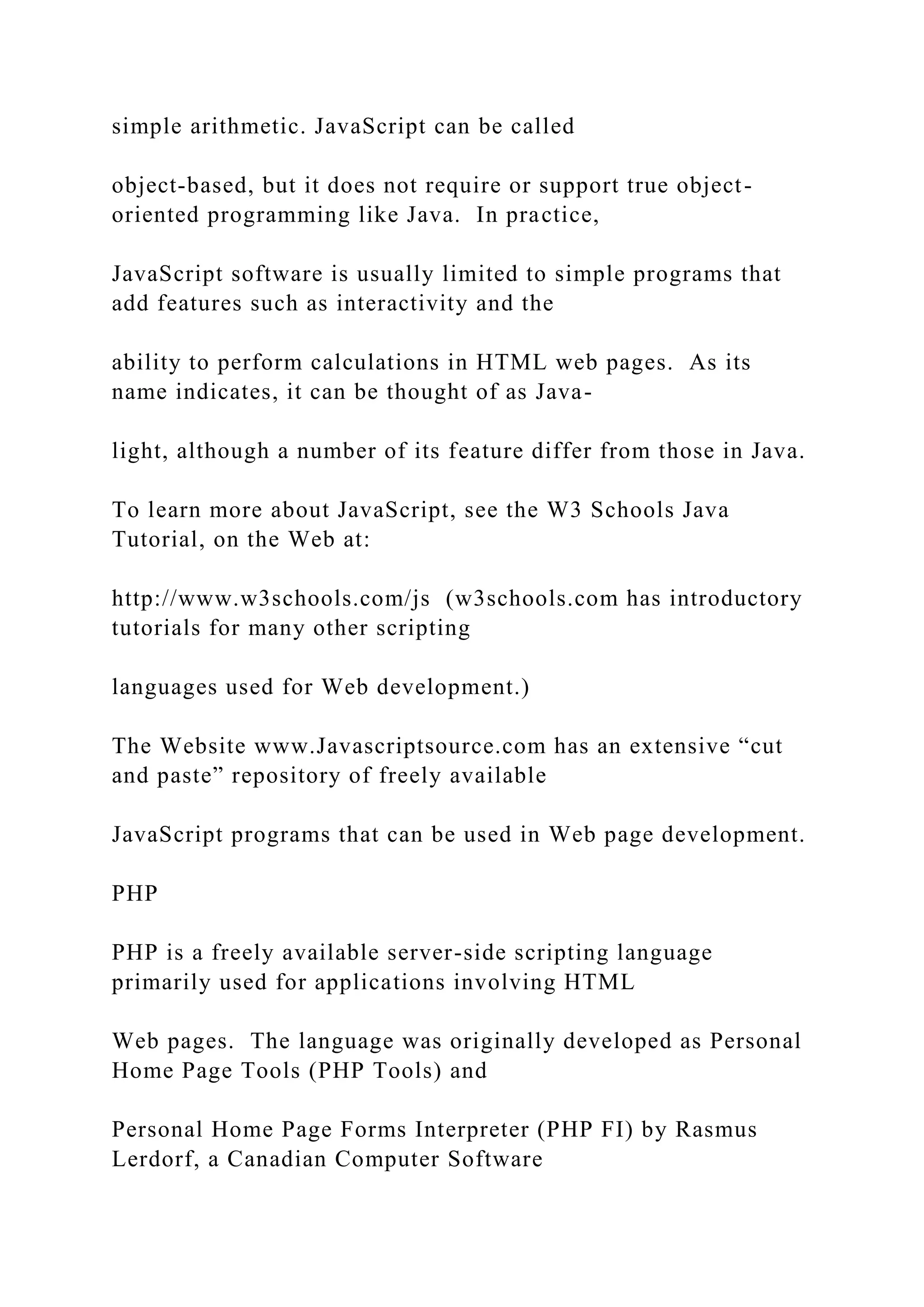 simple arithmetic. JavaScript can be called object-based, but it does not require or support true object- oriented programming like Java. In practice, JavaScript software is usually limited to simple programs that add features such as interactivity and the ability to perform calculations in HTML web pages. As its name indicates, it can be thought of as Java- light, although a number of its feature differ from those in Java. To learn more about JavaScript, see the W3 Schools Java Tutorial, on the Web at: http://www.w3schools.com/js (w3schools.com has introductory tutorials for many other scripting languages used for Web development.) The Website www.Javascriptsource.com has an extensive “cut and paste” repository of freely available JavaScript programs that can be used in Web page development. PHP PHP is a freely available server-side scripting language primarily used for applications involving HTML Web pages. The language was originally developed as Personal Home Page Tools (PHP Tools) and Personal Home Page Forms Interpreter (PHP FI) by Rasmus Lerdorf, a Canadian Computer Software 