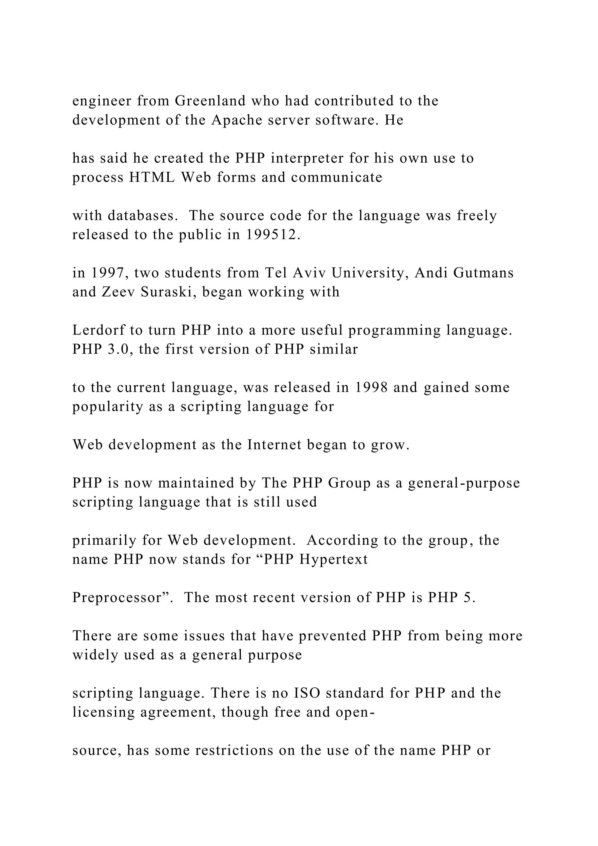 engineer from Greenland who had contributed to the development of the Apache server software. He has said he created the PHP interpreter for his own use to process HTML Web forms and communicate with databases. The source code for the language was freely released to the public in 199512. in 1997, two students from Tel Aviv University, Andi Gutmans and Zeev Suraski, began working with Lerdorf to turn PHP into a more useful programming language. PHP 3.0, the first version of PHP similar to the current language, was released in 1998 and gained some popularity as a scripting language for Web development as the Internet began to grow. PHP is now maintained by The PHP Group as a general-purpose scripting language that is still used primarily for Web development. According to the group, the name PHP now stands for “PHP Hypertext Preprocessor”. The most recent version of PHP is PHP 5. There are some issues that have prevented PHP from being more widely used as a general purpose scripting language. There is no ISO standard for PHP and the licensing agreement, though free and open- source, has some restrictions on the use of the name PHP or 