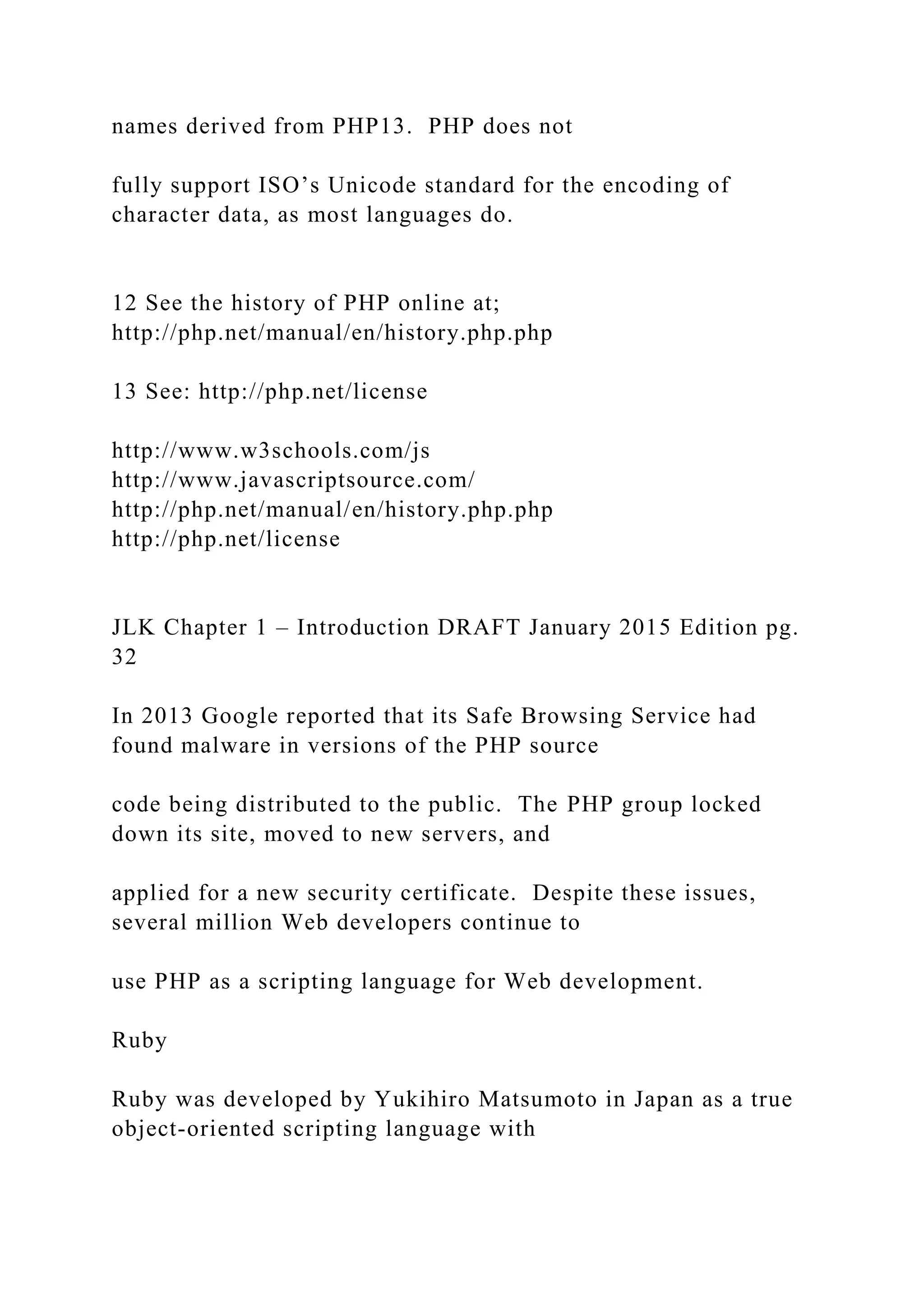 names derived from PHP13. PHP does not fully support ISO’s Unicode standard for the encoding of character data, as most languages do. 12 See the history of PHP online at; http://php.net/manual/en/history.php.php 13 See: http://php.net/license http://www.w3schools.com/js http://www.javascriptsource.com/ http://php.net/manual/en/history.php.php http://php.net/license JLK Chapter 1 – Introduction DRAFT January 2015 Edition pg. 32 In 2013 Google reported that its Safe Browsing Service had found malware in versions of the PHP source code being distributed to the public. The PHP group locked down its site, moved to new servers, and applied for a new security certificate. Despite these issues, several million Web developers continue to use PHP as a scripting language for Web development. Ruby Ruby was developed by Yukihiro Matsumoto in Japan as a true object-oriented scripting language with 