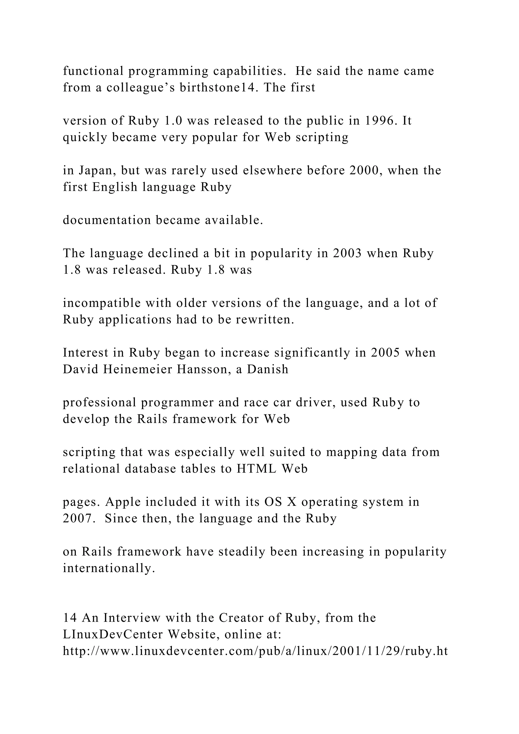 functional programming capabilities. He said the name came from a colleague’s birthstone14. The first version of Ruby 1.0 was released to the public in 1996. It quickly became very popular for Web scripting in Japan, but was rarely used elsewhere before 2000, when the first English language Ruby documentation became available. The language declined a bit in popularity in 2003 when Ruby 1.8 was released. Ruby 1.8 was incompatible with older versions of the language, and a lot of Ruby applications had to be rewritten. Interest in Ruby began to increase significantly in 2005 when David Heinemeier Hansson, a Danish professional programmer and race car driver, used Ruby to develop the Rails framework for Web scripting that was especially well suited to mapping data from relational database tables to HTML Web pages. Apple included it with its OS X operating system in 2007. Since then, the language and the Ruby on Rails framework have steadily been increasing in popularity internationally. 14 An Interview with the Creator of Ruby, from the LInuxDevCenter Website, online at: http://www.linuxdevcenter.com/pub/a/linux/2001/11/29/ruby.ht 